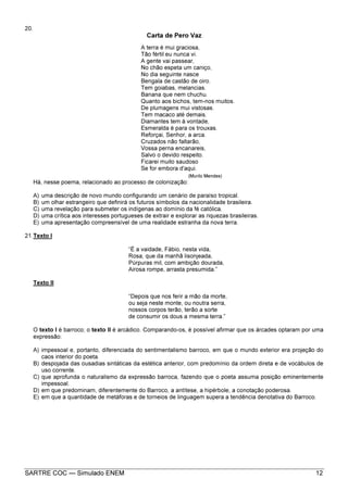 SARTRE COC — Simulado ENEM 12
20.
Carta de Pero Vaz
A terra é mui graciosa,
Tão fértil eu nunca vi.
A gente vai passear,
No chão espeta um caniço,
No dia seguinte nasce
Bengala de castão de oiro.
Tem goiabas, melancias.
Banana que nem chuchu.
Quanto aos bichos, tem-nos muitos.
De plumagens mui vistosas.
Tem macaco até demais.
Diamantes tem à vontade,
Esmeralda é para os trouxas.
Reforçai, Senhor, a arca.
Cruzados não faltarão,
Vossa perna encanareis,
Salvo o devido respeito.
Ficarei muito saudoso
Se for embora d'aqui.
(Murilo Mendes)
Há, nesse poema, relacionado ao processo de colonização:
A) uma descrição de novo mundo configurando um cenário de paraíso tropical.
B) um olhar estrangeiro que definirá os futuros símbolos da nacionalidade brasileira.
C) uma revelação para submeter os indígenas ao domínio da fé católica.
D) uma crítica aos interesses portugueses de extrair e explorar as riquezas brasileiras.
E) uma apresentação compreensível de uma realidade estranha da nova terra.
21.Texto I
“É a vaidade, Fábio, nesta vida,
Rosa, que da manhã lisonjeada,
Púrpuras mil, com ambição dourada,
Airosa rompe, arrasta presumida.”
Texto II
“Depois que nos ferir a mão da morte,
ou seja neste monte, ou noutra serra,
nossos corpos terão, terão a sorte
de consumir os dous a mesma terra.”
O texto I é barroco; o texto II é arcádico. Comparando-os, é possível afirmar que os árcades optaram por uma
expressão:
A) impessoal e, portanto, diferenciada do sentimentalismo barroco, em que o mundo exterior era projeção do
caos interior do poeta.
B) despojada das ousadias sintáticas da estética anterior, com predomínio da ordem direta e de vocábulos de
uso corrente.
C) que aprofunda o naturalismo da expressão barroca, fazendo que o poeta assuma posição eminentemente
impessoal.
D) em que predominam, diferentemente do Barroco, a antítese, a hipérbole, a conotação poderosa.
E) em que a quantidade de metáforas e de torneios de linguagem supera a tendência denotativa do Barroco.
 