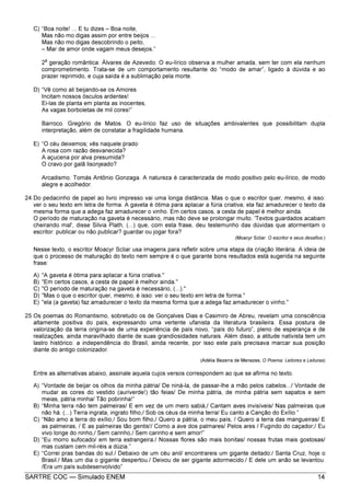 SARTRE COC — Simulado ENEM 14
C) “Boa noite! ... E tu dizes – Boa noite,
Mas não mo digas assim por entre beijos ...
Mas não mo digas descobrindo o peito,
– Mar de amor onde vagam meus desejos.”
2
a
geração romântica: Álvares de Azevedo. O eu-lírico observa a mulher amada, sem ter com ela nenhum
comprometimento. Trata-se de um comportamento resultante do “modo de amar”, ligado à dúvida e ao
prazer reprimido, e cuja saída é a sublimação pela morte.
D) “Vê como ali beijando-se os Amores
Incitam nossos ósculos ardentes!
Ei-las de planta em planta as inocentes,
As vagas borboletas de mil cores!”
Barroco. Gregório de Matos. O eu-lírico faz uso de situações ambivalentes que possibilitam dupla
interpretação, além de constatar a fragilidade humana.
E) “O céu deixemos; vês naquele prado
A rosa com razão desvanecida?
A açucena por alva presumida?
O cravo por galã lisonjeado?
Arcadismo. Tomás Antônio Gonzaga. A natureza é caracterizada de modo positivo pelo eu-lírico, de modo
alegre e acolhedor.
24.Do pedacinho de papel ao livro impresso vai uma longa distância. Mas o que o escritor quer, mesmo, é isso:
ver o seu texto em letra de forma. A gaveta é ótima para aplacar a fúria criativa; ela faz amadurecer o texto da
mesma forma que a adega faz amadurecer o vinho. Em certos casos, a cesta de papel é melhor ainda.
O período de maturação na gaveta é necessário, mas não deve se prolongar muito. 'Textos guardados acabam
cheirando mal', disse Silvia Plath, (...) que, com esta frase, deu testemunho das dúvidas que atormentam o
escritor: publicar ou não publicar? guardar ou jogar fora?
(Moacyr Scliar. O escritor e seus desafios.)
Nesse texto, o escritor Moacyr Scliar usa imagens para refletir sobre uma etapa da criação literária. A ideia de
que o processo de maturação do texto nem sempre é o que garante bons resultados está sugerida na seguinte
frase:
A) "A gaveta é ótima para aplacar a fúria criativa."
B) "Em certos casos, a cesta de papel é melhor ainda."
C) "O período de maturação na gaveta é necessário, (...)."
D) "Mas o que o escritor quer, mesmo, é isso: ver o seu texto em letra de forma."
E) "ela (a gaveta) faz amadurecer o texto da mesma forma que a adega faz amadurecer o vinho."
25.Os poemas do Romantismo, sobretudo os de Gonçalves Dias e Casimiro de Abreu, revelam uma consciência
altamente positiva do país, expressando uma vertente ufanista da literatura brasileira. Essa postura de
valorização da terra origina-se de uma experiência de país novo, “país do futuro”, pleno de esperança e de
realizações, ainda maravilhado diante de suas grandiosidades naturais. Além disso, a atitude nativista tem um
lastro histórico: a independência do Brasil, ainda recente, por isso este país precisava marcar sua posição
diante do antigo colonizador.
(Adélia Bezerra de Menezes, O Poema: Leitores e Leituras)
Entre as alternativas abaixo, assinale aquela cujos versos correspondem ao que se afirma no texto.
A) “Vontade de beijar os olhos da minha pátria/ De niná-la, de passar-lhe a mão pelos cabelos.../ Vontade de
mudar as cores do vestido (auriverde!) tão feias/ De minha pátria, de minha pátria sem sapatos e sem
meias, pátria minha/ Tão pobrinha!”
B) “Minha terra não tem palmeiras/ E em vez de um mero sabiá,/ Cantam aves invisíveis/ Nas palmeiras que
não há. (...) Terra ingrata, ingrato filho,/ Sob os céus da minha terra/ Eu canto a Canção do Exílio.”
C) “Não amo a terra do exílio,/ Sou bom filho,/ Quero a pátria, o meu país, / Quero a terra das mangueiras/ E
as palmeiras, / E as palmeiras tão gentis!/ Como a ave dos palmares/ Pelos ares / Fugindo do caçador;/ Eu
vivo longe do ninho,/ Sem carinho,/ Sem carinho e sem amor!”
D) “Eu morro sufocado/ em terra estrangeira./ Nossas flores são mais bonitas/ nossas frutas mais gostosas/
mas custam cem mil-réis a dúzia.”
E) “Correi pras bandas do sul./ Debaixo de um céu anil/ encontrareis um gigante deitado:/ Santa Cruz, hoje o
Brasil./ Mas um dia o gigante despertou./ Deixou de ser gigante adormecido./ E dele um anão se levantou.
/Era um país subdesenvolvido”
 
