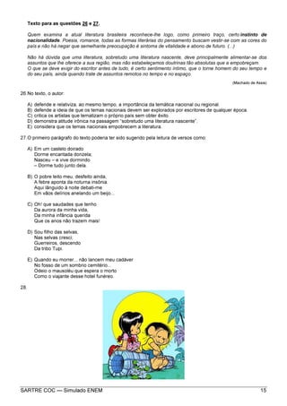 SARTRE COC — Simulado ENEM 15
Texto para as questões 26 e 27.
Quem examina a atual literatura brasileira reconhece-lhe logo, como primeiro traço, certo instinto de
nacionalidade. Poesia, romance, todas as formas literárias do pensamento buscam vestir-se com as cores do
país e não há negar que semelhante preocupação é sintoma de vitalidade e abono de futuro. (...)
Não há dúvida que uma literatura, sobretudo uma literatura nascente, deve principalmente alimentar-se dos
assuntos que lhe oferece a sua região, mas não estabeleçamos doutrinas tão absolutas que a empobreçam.
O que se deve exigir do escritor antes de tudo, é certo sentimento íntimo, que o torne homem do seu tempo e
do seu país, ainda quando trate de assuntos remotos no tempo e no espaço.
(Machado de Assis)
26.No texto, o autor:
A) defende e relativiza, ao mesmo tempo, a importância da temática nacional ou regional.
B) defende a ideia de que os temas nacionais devem ser explorados por escritores de qualquer época.
C) critica os artistas que tematizam o próprio país sem obter êxito.
D) demonstra atitude irônica na passagem “sobretudo uma literatura nascente”.
E) considera que os temas nacionais empobrecem a literatura.
27.O primeiro parágrafo do texto poderia ter sido sugerido pela leitura de versos como:
A) Em um castelo doirado
Dorme encantada donzela;
Nasceu – e vive dormindo
– Dorme tudo junto dela.
B) O pobre leito meu, desfeito ainda,
A febre aponta da noturna insônia.
Aqui lânguido à noite debati-me
Em vãos delírios anelando um beijo...
C) Oh! que saudades que tenho
Da aurora da minha vida,
Da minha infância querida
Que os anos não trazem mais!
D) Sou filho das selvas,
Nas selvas cresci;
Guerreiros, descendo
Da tribo Tupi.
E) Quando eu morrer... não lancem meu cadáver
No fosso de um sombrio cemitério...
Odeio o mausoléu que espera o morto
Como o viajante desse hotel funéreo.
28.
 