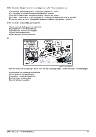 SARTRE COC — Simulado ENEM 17
30.Os dois textos dialogam através da abordagem da mulher. Observa-se neles que:
A) em ambos, a expressão poética é valorizada pelas rimas e ritmos.
B) a linguagem erudita valoriza literariamente os dois poemas.
C) os dois poetas retratam a mulher igualmente como um ser superior.
D) no texto I, o sentimento é mais acentuado, e a mulher sublimada na sua força de sedução.
E) nos dois textos, a mulher é destacada na sua expressão de materialidade e erotismo.
31.Os dois textos apresentados se relacionam:
A) pelo contraste de linguagem e tratamento.
B) por partirem de temáticas opostas.
C) por tratarem a mulher com respeito
D) por ausência de erotismo.
E) pela ausência do olhar masculino.
32.
Para criticar a possível aprovação de um novo imposto pelos deputados, o cartunista adotou como estratégias
A) polissemia das palavras e onomatopeia.
B) traços caricaturais e eufemismo.
C) paradoxo e repetição de palavras.
D) metonímia e círculo vicioso.
E) preterição e prosopopeia.
 