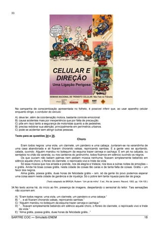 SARTRE COC — Simulado ENEM 18
33.
Na campanha de conscientização apresentada no folheto, é possível inferir que, ao usar aparelho celular
enquanto dirige, o condutor do veículo:
A) deve ter, além de coordenação motora, bastante controle emocional.
B) causa acidentes mais por inexperiência que por falta de precaução.
C) põe em risco tanto a segurança de motoristas quanto a de pedestres.
B) precisa redobrar sua atenção, principalmente em perímetros urbanos.
C) pode se acidentar sem atingir outras pessoas.
Texto para as questões 34 e 35.
Choro
Eram todos negros: uma viola, um clarinete, um pandeiro e uma cabaça. Juntaram-se na varandinha de
uma casa abandonada e ali ficaram chorando valsas, repinicando sambas. E a gente veio se ajuntando,
calada, ouvindo. Alguém mandou no botequim da esquina trazer cerveja e cachaça. E em pé na calçada, ou
sentados no chão da varanda, ou nos canteiros do jardinzinho, todos ficamos em silêncio ouvindo os negros.
Os que ouviam não batiam palmas nem pediam música nenhuma; ficavam simplesmente bebendo em
silêncio aquele choro, o floreio do clarinete, o repinicado vivo e triste da viola.
Só essa música que nos arrasta e prende, nos dá alegria e tristeza, nos leva a outras noites de emoções –
e grátis. Ainda há boas coisas grátis, nesta cidade de coisas tão caras e de tanta falta de coisas. Grátis – um
favor dos negros.
Alma grátis, poesia grátis, duas horas de felicidade grátis – sim, só da gente do povo podemos esperar
uma coisa assim nesta cidade de ganância e de injustiça. Só o pobre tem tanta riqueza para dar de graça.
(Texto adaptado de BRAGA, Rubem. “Um pé de milho”. 5 ed., Rio de Janeiro: Record, 1993, pp. 104-105.)
34.No texto acima há, do início ao fim, presença de imagens, despertando o sensorial do leitor. Tais sensações
não ocorrem em:
A) “Eram todos negros: uma viola, um clarinete, um pandeiro e uma cabaça.”
B) “... e ali ficaram chorando valsas, repinicando sambas.”
C) “Alguém mandou no botequim da esquina trazer cerveja e cachaça.”
D) “... ficavam simplesmente bebendo em silêncio aquele choro, o floreio do clarinete, o repinicado vivo e triste
da viola.”
E) “Alma grátis, poesia grátis, duas horas de felicidade grátis...”
 