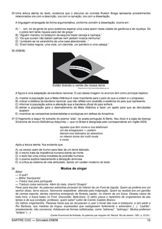 SARTRE COC — Simulado ENEM 19
35.Uma leitura atenta do texto, evidencia que o discurso do cronista Rubem Braga apresenta procedimentos
relacionados ora com a descrição, ora com a narração, ora com a dissertação.
A linguagem empregada de forma argumentativa, conforme convém à dissertação, ocorre em:
A) “... sim, só da gente do povo podemos esperar uma coisa assim nesta cidade de ganância e de injustiça. Só
o pobre tem tanta riqueza para dar de graça.”
B) “Alguém mandou no botequim da esquina trazer cerveja e cachaça.”
C) “Os que ouviam não batiam palmas nem pediam música nenhuma;”
D) “Juntaram-se na varandinha de uma casa abandonada...”
E) “Eram todos negros: uma viola, um clarinete, um pandeiro e uma cabaça.”
36.(ENEM)
A figura é uma adaptação da bandeira nacional. O uso dessa imagem no anúncio tem como principal objetivo:
A) mostrar à população que a Mata Atlântica é mais importante para o país do que a ordem e o progresso.
B) criticar a estética da bandeira nacional, que não reflete com exatidão a essência do país que representa.
C) informar à população sobre a alteração que a bandeira oficial do país sofrerá.
D) alertar a população para o desmatamento da Mata Atlântica e fazer um apelo para que as derrubadas
acabem.
E) incentivar as campanhas ambientalistas e ecológicas em defesa da Amazônia.
37.O fragmento a seguir foi extraído do poema “sida”, do poeta português Al Berto. Seu título é a sigla da doença
Síndrome de Imuno-Deficiência Adquirida — que no Brasil é designada pelo correspondente em inglês AIDS.
aqueles que têm nome e nos telefonam
um dia emagrecem — partem
deixam-nos dobrados ao abandono
no interior duma dor inútil muda
e voraz
Após a leitura atenta, fica evidente que:
A) os versos usam de humor para falar de um tema delicado.
B) o trecho trata da impotência humana diante da morte.
C) o texto faz uma crítica moralista da podridão humana.
D) o poema explora basicamente a decepção amorosa.
E) a crítica ao sistema de vida atribulado, dando um caráter moderno do texto.
38. Modos de xingar
Biltre!
— O quê?
— Biltre! Sacripanta!
— Traduz isso para português.
— Traduzo coisa nenhuma. Além do mais, charro! Onagro!
Parei para escutar. As palavras estranhas jorravam do interior de um Ford de bigode. Quem as proferia era um
senhor idoso, terno escuro, fisionomia respeitável, alterada pela indignação. Quem as recebia era um garotão
de camisa esporte; dentes clarinhos emergindo da floresta capilar, no interior de um fusca. Desses casos de
toda hora: o fusca bateu no Ford. Discussão. Bate-boca. O velho usava o repertório de xingamentos de seu
tempo e de sua condição: professor, quem sabe? Leitor de Camilo Castelo Branco.
Os velhos xingamentos. Pessoas havia que se recusavam a usar o trivial das ruas e botequins, e iam pedir a
Rui Barbosa, aos mestres da língua, expressões que castigassem fortemente o adversário ( ). “Ladrão”,
simplesmente, não convencia. Adotavam-se formas sofisticadas, como “ladravaz”, “ladroaço”. Muitos preferiam
“larápio” ( )
(Carlos Drummond de Andrade, As palavras que ninguém diz. Record: Rio de Janeiro, 1997, p. 23-24.)
 