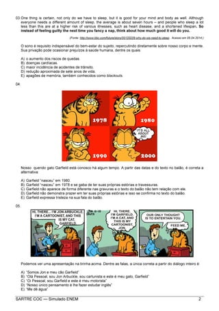 SARTRE COC — Simulado ENEM 2
03.One thing is certain, not only do we have to sleep, but it is good for your mind and body as well. Although
everyone needs a different amount of sleep, the average is about seven hours – and people who sleep a lot
less than this are at a higher risk of various illnesses, such as heart disease, and a shortened lifespan. So
instead of feeling guilty the next time you fancy a nap, think about how much good it will do you.
(Fonte: http://www.bbc.com/future/story/20120228-why-do-we-need-to-sleep.. Acesso em 05.04.2014.)
O sono é requisito indispensável do bem-estar do sujeito, repercutindo diretamente sobre nosso corpo e mente.
Sua privação pode ocasionar prejuízos à saúde humana, dentre os quais:
A) o aumento dos riscos de quedas.
B) doenças cardíacas.
C) maior incidência de acidentes de trânsito.
D) redução aproximada de sete anos de vida.
E) apagões de memória, também conhecidos como blackouts.
04.
Nosso querido gato Garfield está conosco há algum tempo. A partir das datas e do texto no balão, é correta a
alternativa:
A) Garfield “nasceu” em 1980.
B) Garfield “nasceu” em 1978 e se gaba de ter suas próprias estórias e travessuras.
C) Garfield não aparece de forma diferente nas gravuras e o texto do balão não tem relação com ele.
D) Garfield não demonstra prazer em ter suas próprias estórias e isso se confirma no texto do balão.
E) Garfield expressa tristeza na sua fala do balão.
05.
Podemos ver uma apresentação na tirinha acima. Dentre as falas, a única correta a partir do diálogo inteiro é:
A) “Somos Jon e meu cão Garfield”
B) “Olá Pessoal, sou Jon Arbuckle, sou cartunista e este é meu gato, Garfield”
C) “Oi Pessoal, sou Garfield e este é meu motorista”
D) “Nosso único pensamento é lhe fazer estudar inglês”
E) “Me dê água”
 