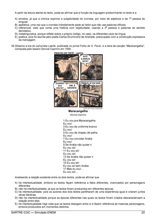 SARTRE COC — Simulado ENEM 20
A partir da leitura atenta do texto, pode-se afirmar que a função da linguagem predominante no texto é a:
A) emotiva, já que a crônica exprime a subjetividade do cronista, por meio de adjetivos e da 1
a
pessoa do
singular.
B) apelativa, uma vez que o cronista indiretamente pede ao leitor que não use palavras difíceis.
C) referencial, visto que conta uma história com objetividade, usando a 3
a
pessoa e palavras de sentido
denotativo.
D) metalinguística, porque reflete sobre o próprio código, no caso, os diferentes usos da língua.
E) poética, pois foi escrita pelo poeta Carlos Drummond de Andrade, preocupado com a construção expressiva
da mensagem.
39.Observe a tira do cartunista Laerte, publicada no jornal Folha de S. Paulo, e a letra da canção “Maracangalha”,
composta pelo baiano Dorival Caymmi em 1956.
Maracangalha
(Dorival Caymmi)
1 Eu vou pra Maracangalha
Eu vou!
3 Eu vou de uniforme branco
Eu vou!
5 Eu vou de chapéu de palha
Eu vou!
7 Eu vou convidar Anália
Eu vou!
9 Se Anália não quiser ir
Eu vou só!
11 Eu vou só!
Eu vou só!
13 Se Anália não quiser ir
Eu vou só!
15 Eu vou só!
Eu vou só sem Anália
17 Mas eu vou!...
Eu vou só!...
Analisando a relação existente entre os dois textos, pode-se afirmar que:
A) há intertextualidade, embora os textos façam referência a fatos diferentes, vivenciados por personagens
diferentes.
B) não há intertextualidade, já que os textos foram produzidos em diferentes épocas.
C) há intertextualidade, pois os autores dos dois textos partilharam de uma experiência igual e criaram juntos
obras literárias.
D) não há intertextualidade porque as épocas diferentes nas quais os textos foram criados descaracterizam a
relação entre eles.
E) há intertextualidade haja vista que os textos dialogam entre si e fazem referência às mesmas personagens,
embora produzidos em momentos distintos.
 