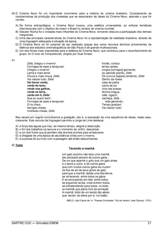 SARTRE COC — Simulado ENEM 21
40.O Cinema Novo foi um importante movimento para a história do cinema brasileiro. Considerando as
características da produção dos cineastas que se associaram às ideias do Cinema Novo, assinale o que for
correto.
A) De forma antropofágica, o Cinema Novo buscou uma estética universalista, ao enfocar temáticas
internacionais com o objetivo de inserir o Brasil no cenário do cinema mundial.
B) Glauber Rocha foi o cineasta mais influentes do Cinema Novo, tornando obscura a participação dos demais
integrantes.
C) Uma das principais características do Cinema Novo foi a representação da realidade brasileira, através de
uma linguagem adequada à situação da época.
D) O Cinema Novo só foi possível de ser realizado graças aos caros recursos técnicos provenientes da
falência dos estúdios cinematográficos de São Paulo e de grande multinacionais.
E) Um dos filmes mais importantes para a estética do Cinema Novo, que contribuiu para o reconhecimento do
grupo, foi O Auto da Compadecida, dirigido por Guel Arraes.
41.
Zefa, chegou o inverno!
Formigas de asas e tanajuras!
Chegou o inverno!
Lama e mais lama!
Chuva e mais chuva, Zefa!
Vai nascer tudo, Zefa!
Vai haver verde,
verde do bom;
verde nos galhos,
verde na terra,
verde em ti, Zefa!
Que eu quero bem!
Formigas de asas e tanajuras!
O rio cheio,
barrigas cheias,
mulheres cheias, Zefa!
..................................
trovão, corisco
terras caídas,
corgos [córregos] gemendo,
os caborés piando, Zefa!
Os cururus [sapos] cantando, Zefa!
Dentro da nossa
casa de palha:
carne de sol
chia nas brasas,
farinha d’água,
café, cigarro,
cachaça, Zefa...
... rede gemendo...
Tempo gostoso!
Vai nascer tudo!
Nos versos em negrito encontramos a gradação, isto é, a exposição de uma sequência de ideias, neste caso,
crescente. Este recurso da linguagem permitiu a Jorge de Lima destacar:
A) a força das águas que traz, ao mesmo tempo, alegria e destruição.
B) o fim dos trabalhos na lavoura e o momento de, enfim, descansar.
C) a cor dos frutos que já pendem das árvores prontos para amadurecer.
D) a chegada de uma época de abundância vinda com o inverno.
E) a surpresa do eu-lírico com a paisagem até então desconhecida.
42.Texto
Tecendo a manhã
Um galo sozinho não tece uma manhã:
ele precisará sempre de outros galos.
De um que apanhe o grito que um galo antes
e o lance a outro; e de outros galos
que com muitos outros galos se cruzem
os fios de sol de seus gritos de galo,
para que a manhã, desde uma teia tênue,
se vá tecendo, entre todos os galos.
E se encorpando em tela, entre todos,
se erguendo tenda, onde entrem todos,
se entretendendo para todos, no toldo
(a manhã) que plana livre de armação.
A manhã, toldo de um tecido tão aéreo
que, tecido, se eleva por si: luz balão.
(MELO, João Cabral de. In: “Poesias Completas”. Rio de Janeiro, José Olympio, 1979.)
 