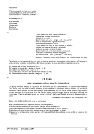 SARTRE COC — Simulado ENEM 22
Nos versos:
“E se encorpando em tela, entre todos,
se erguendo tenda, onde entrem todos,
se entretendendo para todos, no toldo ”
tem-se exemplo de:
A) eufemismo
B) antítese
C) aliteração
D) silepse
E) sinestesia
43.
Quem tivesse um amor, nesta noite de lua,
para pensar um belo pensamento
e pousá-lo no vento!
Quem tivesse um amor – longe, certo e impossível –
para se ver chorando, e gostar de chorar,
e adormecer de lágrimas e luar!
Quem tivesse um amor, e, entre o mar e as estrelas,
partisse por nuvens, dormente e acordado,
levitando apenas, pelo amor levado...
Quem tivesse um amor, sem dúvida nem mácula,
sem antes nem depois: verdade e alegoria...
Ah! quem tivesse... (Mas, quem teve? Quem teria?)
(Meireles, C. Os melhores poemas de Cecília Meireles. 5ed. São Paulo: Global, 1993. p 68.)
Paradoxo é um recurso semântico por meio do qual se relacionam expressões antônimas com a finalidade de
tentar conciliar conceitos contraditórios. Dentre os exemplos do texto, constitui um paradoxo o verso:
A) “para pensar um belo pensamento” (v. 2).
B) “para se ver chorando, e gostar de chorar,” (v. 5).
C) “e adormecer de lágrimas e luar” (v. 6).
D) “Quem tivesse um amor sem dúvida nem mácula,” (v. 10).
E) “sem antes nem depois: verdade e alegoria...” (v. 11).
44.
P E R I G O
Árvore ameaça cair em Praça do Jardim Independência
Um perigo iminente ameaça a segurança dos moradores da Rua Tonon Martins, no Jardim Independência.
Uma árvore, com cerca de 35 metros de altura, que fica na Praça Conselheiro da Luz, ameaça cair a qualquer
momento. Ela foi atingida, no final de novembro do ano passado, por um raio e, desde este dia, apodreceu e
morreu, a árvore, de grande porte, é do tipo Cambuí e está muito próxima à rede de iluminação pública e das
residências. “O perigo são as crianças que brincam no local”, diz Sérgio Marcatti, presidente da associação do
bairro.
(Juliana Vieira, Jornal Integração, 16 a 31 de agosto de 1996.)
Sobre a fala de Sérgio Marcatti, pode-se afirmar que:
A) é suficientemente clara e permite apenas uma interpretação.
B) possui caráter polissêmico, pois o termo “perigo” admite dupla leitura.
C) admite mais de uma interpretação por causa da ambiguidade do termo “brincam”.
D) admite um único entendimento, pois somente as crianças brincavam no local.
E) possui uma ambiguidade, pois o “perigo” está na possibilidade da queda da árvore, e não na presença das
crianças.
 