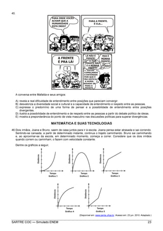 SARTRE COC — Simulado ENEM 23
45.
A conversa entre Mafalda e seus amigos:
A) revela a real dificuldade de entendimento entre posições que pareciam convergir.
B) desvaloriza a diversidade social e cultural e a capacidade de entendimento e respeito entre as pessoas.
C) expressa o predomínio de uma forma de pensar e a possibilidade de entendimento entre posições
divergentes.
D) ilustra a possibilidade de entendimento e de respeito entre as pessoas a partir do debate político de ideias.
E) mostra a preponderância do ponto de vista masculino nas discussões políticas para superar divergências.
MATEMÁTICA E SUAS TECNOLOGIAS
46.Dois irmãos, Joana e Bruno, saem de casa juntos para ir à escola. Joana pensa estar atrasada e sai correndo.
Sentindo-se cansada, a partir de determinado instante, continua o trajeto caminhando. Bruno sai caminhando
e, ao aproximar-se da escola, em determinado momento, começa a correr. Considere que os dois irmãos
quando correm ou caminham, o fazem com velocidade constante.
Dentre os gráficos a seguir,
(Disponível em: www.penta.ufrgs.br. Acesso em: 23 jun. 2010. Adaptado.)
 