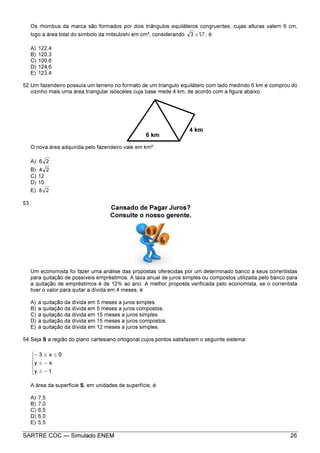 SARTRE COC — Simulado ENEM 26
Os rhombus da marca são formados por dois triângulos equiláteros congruentes, cujas alturas valem 6 cm,
logo a área total do símbolo da mitsubishi em cm², considerando 7,13 ≅ , é:
A) 122,4
B) 120,3
C) 100,6
D) 124,6
E) 123,4
52.Um fazendeiro possuía um terreno no formato de um triangulo equilátero com lado medindo 6 km e comprou do
vizinho mais uma área triangular isósceles cuja base mede 4 km, de acordo com a figura abaixo.
O nova área adquirida pelo fazendeiro vale em km²:
A) 26
B) 24
C) 12
D) 10
E) 28
53.
Um economista foi fazer uma análise das propostas oferecidas por um determinado banco a seus correntistas
para quitação de possíveis empréstimos. A taxa anual de juros simples ou compostos utilizada pelo banco para
a quitação de empréstimos é de 12% ao ano. A melhor proposta verificada pelo economista, se o correntista
tiver o valor para quitar a dívida em 4 meses, é:
A) a quitação da dívida em 5 meses a juros simples.
B) a quitação da dívida em 5 meses a juros compostos.
C) a quitação da dívida em 15 meses a juros simples.
D) a quitação da dívida em 15 meses a juros compostos.
E) a quitação da dívida em 12 meses a juros simples.
54.Seja S a região do plano cartesiano ortogonal cujos pontos satisfazem o seguinte sistema:





−≥
−≤
≤≤−
1y
xy
0x3
A área da superfície S, em unidades de superfície, é:
A) 7,5
B) 7,0
C) 6,5
D) 6,0
E) 5,5
6 km
4 km
Cansado de Pagar Juros?
Consulte o nosso gerente.
 