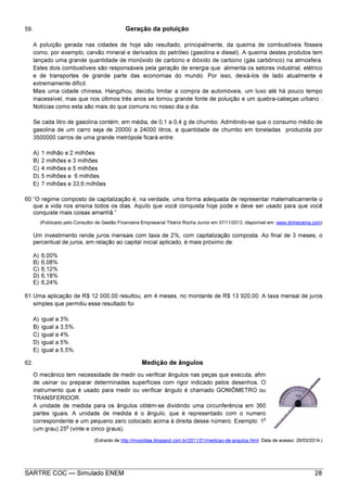 SARTRE COC — Simulado ENEM 28
59. Geração da poluição
A poluição gerada nas cidades de hoje são resultado, principalmente, da queima de combustíveis fósseis
como, por exemplo, carvão mineral e derivados do petróleo (gasolina e diesel). A queima destes produtos tem
lançado uma grande quantidade de monóxido de carbono e dióxido de carbono (gás carbônico) na atmosfera.
Estes dois combustíveis são responsáveis pela geração de energia que alimenta os setores industrial, elétrico
e de transportes de grande parte das economias do mundo. Por isso, deixá-los de lado atualmente é
extremamente difícil.
Mais uma cidade chinesa, Hangzhou, decidiu limitar a compra de automóveis, um luxo até há pouco tempo
inacessível, mas que nos últimos três anos se tornou grande fonte de poluição e um quebra-cabeças urbano .
Notícias como esta são mais do que comuns no nosso dia a dia.
Se cada litro de gasolina contém, em média, de 0,1 a 0,4 g de chumbo. Admitindo-se que o consumo médio de
gasolina de um carro seja de 20000 a 24000 litros, a quantidade de chumbo em toneladas produzida por
3500000 carros de uma grande metrópole ficará entre:
A) 1 milhão e 2 milhões
B) 2 milhões e 3 milhões
C) 4 milhões e 5 milhões
D) 5 milhões e 6 milhões
E) 7 milhões e 33,6 milhões
60.“O regime composto de capitalização é, na verdade, uma forma adequada de representar matematicamente o
que a vida nos ensina todos os dias. Aquilo que você conquista hoje pode e deve ser usado para que você
conquiste mais coisas amanhã.”
(Publicado pelo Consultor de Gestão Financeira Empresarial Tibério Rocha Junior em 07/11/2013, disponível em: www.dinheirama.com)
Um investimento rende juros mensais com taxa de 2%, com capitalização composta. Ao final de 3 meses, o
percentual de juros, em relação ao capital inicial aplicado, é mais próximo de:
A) 6,00%
B) 6,08%
C) 6,12%
D) 6,18%
E) 6,24%
61.Uma aplicação de R$ 12 000,00 resultou, em 4 meses, no montante de R$ 13 920,00. A taxa mensal de juros
simples que permitiu esse resultado foi
A) igual a 3%.
B) igual a 3,5%.
C) igual a 4%.
D) igual a 5%.
E) igual a 5,5%.
62. Medição de ângulos
O mecânico tem necessidade de medir ou verificar ângulos nas peças que executa, afim
de usinar ou preparar determinadas superfícies com rigor indicado pelos desenhos. O
instrumento que é usado para medir ou verificar ângulo é chamado GONIÔMETRO ou
TRANSFERIDOR.
A unidade de medida para os ângulos obtém-se dividindo uma circunferência em 360
partes iguais. A unidade de medida é o ângulo, que é representado com o numero
correspondente e um pequeno zero colocado acima à direita desse número. Exemplo: 1
o
(um grau) 25
o
(vinte e cinco graus).
(Extraído de http://mvsoldas.blogspot.com.br/2011/01/medicao-de-angulos.html. Data de acesso: 26/03/2014.)
 