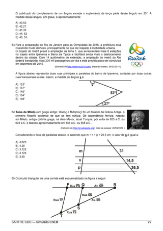 SARTRE COC — Simulado ENEM 29
O quádruplo do complemento de um ângulo excede o suplemento da terça parte desse ângulo em 25°. A
medida desse ângulo, em graus, é aproximadamente:
A) 43,53
B) 42,27
C) 41,33
D) 44, 62
E) 40, 55
63.Para a preparação do Rio de Janeiro para as Olimpíadas de 2016, a prefeitura está
investindo muito dinheiro, principalmente no que diz respeito à mobilidade urbana.
O projeto do metrô prevê a ampliação da linha 1, que acrescentará mais 6 estações
no trajeto entre Ipanema e Barra da Tijuca e facilitará ainda mais o deslocamento
dentro da cidade. Com 14 quilômetros de extensão, a ampliação do metrô do Rio
poderá transportar mais 230 mil passageiros por dia e está prevista para ser concluída
em dezembro de 2015.
(Extraído de http://www.rio2016.com/. Data de acesso: 26/03/2014.)
A figura abaixo representa duas ruas principais e paralelas do bairro de Ipanema, cortadas por duas outras
ruas transversais a elas. Assim, a medida do ângulo x é:
A) 123°
B) 137°
C) 145°
D) 154°
E) 148°
64.Tales de Mileto (em grego antigo: Θαλῆς ὁ Μιλήσιος) foi um filósofo da Grécia Antiga, o
primeiro filósofo ocidental de que se tem notícia. De ascendência fenícia, nasceu
em Mileto, antiga colônia grega, na Ásia Menor, atual Turquia, por volta de 623 a.C. ou
624 a.C. e faleceu aproximadamente em 556 a.C. ou 558 a.C..
(Extraído de http://pt.wikipedia.org/. Data de acesso: 26/03/2014.)
Considerando o feixe de paralelas abaixo, e sabendo que m + n + p = 20,5 cm, o valor de n é igual a:
A) 3,625
B) 4,25
C) 3,125
D) 4,125
E) 3,55
65.O circuito triangular de uma corrida está esquematizado na figura a seguir.
 