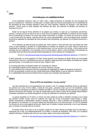 SARTRE COC — Simulado ENEM 3
ESPANHOL
01.
Texto I
Una herida grave a la credibilidad de Brasil
Si los brasileños recibieron como un cierto rubor y hasta verguenza el resultado de una encuesta que
ponía en evidencia el “machismo” de este país, no deben estar hoy menos preocupados con la credibilidad de
los resultados de otros sondeos llevados a cabo por otros institutos, relativos por ejemplo, a las elecciones
políticas. ¿Cómo creer en ellos después del patinazo del Ipea, que además ha tardado una semana en
reconocer su error?
Brasil fue de alguna forma ofendido en el respeto que merece un país de su importancia económica,
política y humana ya que la noticia de que un 65% de sus ciudadanos justificaban la violación de las mujeres
que se presentaran en público con poca ropa acabó manchando su imagen. La noticia que recorrió el mundo
−y que ya será difícil de reparar− adquiere ahora una nueva responsabilidad. ¿Con qué respeto serán recibidos
de ahora en adelante los resultados de otros sondeos más importantes, por ejemplo, en el ámbito económico y
político?
Si la metedura de pata del Ipea ha podido dar motivo dentro y fuera del país para que Brasil sea visto
como un país atrasado y anclado en la Edad Media en cuestión de respeto a la mujer, ahora el tema de la
credibilidad va más allá. Estamos en un año electoral tenso, con los nervios a flor de piel. ¿Cómo serán ahora
recibidos por los ciudadanos y los mercados, por el mundo político, dentro y fuera de Brasil, el bombardeo de
encuestas sobre las elecciones presidenciales realizadas por otros institutos de investigación?
(Extraído de: http://internacional.elpais.com/internacional/2014/04/05/actualidad/1396651828_440239.html, em 05/04/2014.)
O texto publicado no jornal espanhol “El País” deixa explícita uma fraqueza do Brasil diante da comunidade
internacional e diminui a credibilidade do país em relação à segurança das informações veiculadas por órgãos
governamentais. A conclusão que o autor do texto chega é a que:
A) as pesquisas sobre as eleições podem ser colocadas em cheque.
B) a população brasileira sente vergonha do nível do machismo no país.
C) o ano eleitoral ficou mais tenso devido à exposição da fragilidade de órgãos de pesquisa do governo.
D) 65% da população mundial crê que o Brasil está preso à Idade Média no que se refere ao machismo.
E) a credibilidade internacional do Brasil diminuiu devido aos resultados das pesquisas.
02.
Texto II
Para la FIFA los brasileños “no son serios”
Las diez advertencias a los espectadores que vendrán a las 12 ciudades brasileñas donde se disputarán
los partidos son como mínimo fútiles y hasta de mal gusto. ¿Quiénes creen que son los brasileños, estos
señores que se consideran los árbitros mundiales del balón? ¿Se han olvidado de que este país es la séptima
potencia económica del Planeta, con islas de modernidad que envidian muchos de los países desarrollados?
¿Hubiesen redactado una cartilla semejante si la Copa se celebrase en Alemania, por ejemplo?
La prensa brasileña no ha hecho un drama con esta cartilla de inútiles e infantiles consejos a los turistas
que vendrán a Brasil, donde, como en cualquier otro lugar del mundo, encontrarán cosas buenas y malas,
gentes maravillosas y maleducadas; riqueza y pobreza, descuido y traso y también una tecnología de punta,
por ejemplo en la medicina, en no pocos casos más avanzada que en la misma Europa. La FIFA ha preferido
no tomarse en serio a este gigante americano. Mejor que lo hubiese criticado seriamente, si es lo que deseaba,
pero no tomarlo a chacota como lo ha hecho.
El sentido lúdico de la vida no es un pecado, puede ser la mejor válvula de escape para los trancazos y
amarguras de la vida, que desgraciadamente no le faltan a millones de brasileños. Pero ellos, con la atávica
sabiduría africana e indígena que corre por sus venas, saben como pocos endulzarlas.
(Extraído de: http://deportes.elpais.com/deportes/2014/03/25/actualidad/1395709195_594556.html, em 05/04/2014.)
 