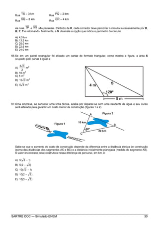 SARTRE COC — Simulado ENEM 30
Rua
km3TS = Rua
km2PQ =
Rua
km3SQ = Rua
km4QR =
As ruas TP e SQ são paralelas. Partindo de R, cada corredor deve percorrer o circuito sucessivamente por R,
Q, P, T e retornando, finalmente, a S. Assinale a opção que indica o perímetro do circuito.
A) 4,5 km
B) 13,5 km
C) 20,0 km
D) 22,5 km
E) 24,0 km
66.Se em um painel retangular foi afixado um cartaz de formato triangular, como mostra a figura, a área S
ocupado pelo cartaz é igual a:
A) 2
m
2
35
B) 10 m
2
C) 5 m
2
D) 2
m310
E) 2
m35
67.Uma empresa, ao construir uma linha férrea, acaba por deparar-se com uma nascente de água e seu curso
será alterado para garantir um custo menor de construção (figuras 1 e 2).
Sabe-se que o aumento do custo de construção depende da diferença entre a distância efetiva de construção
(soma das distâncias dos segmentos AC e BC) e a distância inicialmente planejada (medida do segmento AB).
O valor encontrado pela construtora nessa diferença de percurso, em km, é:
A) )13(5 −
B) )32(5 −
C) )13(10 −
D) )32(10 −
E) )33(10 −
 