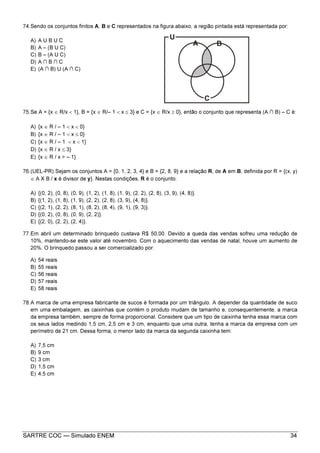 SARTRE COC — Simulado ENEM 34
74.Sendo os conjuntos finitos A, B e C representados na figura abaixo, a região pintada está representada por:
A) A U B U C
B) A – (B U C)
C) B – (A U C)
D) A ∩ B ∩ C
E) (A ∩ B) U (A ∩ C)
75.Se A = {x ∈ R/x < 1}, B = {x ∈ R/– 1 < x ≤ 3} e C = {x ∈ R/x ≥ 0}, então o conjunto que representa (A ∩ B) – C é:
A) {x ∈ R / – 1 < x < 0}
B) {x ∈ R / – 1 < x ≤ 0}
C) {x ∈ R / – 1 < x < 1}
D) {x ∈ R / x ≤ 3}
E) {x ∈ R / x > – 1}
76.(UEL-PR) Sejam os conjuntos A = {0, 1, 2, 3, 4} e B = {2, 8, 9} e a relação R, de A em B, definida por R = {(x, y)
∈ A X B / x é divisor de y}. Nestas condições, R é o conjunto:
A) {(0, 2), (0, 8), (0, 9), (1, 2), (1, 8), (1, 9), (2, 2), (2, 8), (3, 9), (4, 8)}.
B) {(1, 2), (1, 8), (1, 9), (2, 2), (2, 8), (3, 9), (4, 8)}.
C) {(2, 1), (2, 2), (8, 1), (8, 2), (8, 4), (9, 1), (9, 3)}.
D) {(0, 2), (0, 8), (0, 9), (2, 2)}.
E) {(2, 0), (2, 2), (2, 4)}.
77.Em abril um determinado brinquedo custava R$ 50,00. Devido a queda das vendas sofreu uma redução de
10%, mantendo-se este valor até novembro. Com o aquecimento das vendas de natal, houve um aumento de
20%. O brinquedo passou a ser comercializado por:
A) 54 reais
B) 55 reais
C) 56 reais
D) 57 reais
E) 58 reais
78.A marca de uma empresa fabricante de sucos é formada por um triângulo. A depender da quantidade de suco
em uma embalagem, as caixinhas que contém o produto mudam de tamanho e, consequentemente, a marca
da empresa também, sempre de forma proporcional. Considere que um tipo de caixinha tenha essa marca com
os seus lados medindo 1,5 cm, 2,5 cm e 3 cm, enquanto que uma outra, tenha a marca da empresa com um
perímetro de 21 cm. Dessa forma, o menor lado da marca da segunda caixinha tem:
A) 7,5 cm
B) 9 cm
C) 3 cm
D) 1,5 cm
E) 4,5 cm
 