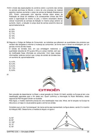 SARTRE COC — Simulado ENEM 35
79.Em virtude das especulações do comércio sobre o aumento das vendas
no período pré-Copa do Mundo, o dono de uma empresa de material
esportivo resolveu aumentar o preço da camisa da Seleção Brasileira em
20%. Porém, preocupado com algumas notícias sobre atraso de
finalização de obras em estádios e as consequentes críticas das FIFA
sobre a organização do evento no país, o mesmo empresário decidiu
colocar novamente as camisas da Seleção no mesmo preço anterior ao
aumento. Assim, a redução no preço atual da camisa canarinho deve ser
aproximadamente de:
A) 20%
B) 22%
C) 17%
D) 10%
E) 15%
80.Segundo o Código de Defesa do Consumidor, as indústrias que alterarem as quantidades dos produtos que
vendem são obrigadas a informar a mudança ao consumidor, de forma clara e visível na embalagem, por um
período mínimo de três meses.
O extrato de tomates teve, em sua embalagem tradicional, a
quantidade reduzida de 370 g para 350 g e o preço mantido, sem que
tal modificação fosse informada ao consumidor. Com base nessas
informações, pode-se concluir que o preço de extrato de tomates teve
um aumento de, aproximadamente:
A) 4,5%
B) 5,4%
C) 6,2%
D) 7,5%
E) 8,6%
81.
Sem previsão de desembarcar no Brasil, a atual geração do Citroën C4 hatch vendido na Europa já tem uma
reestilização agendada para o fim deste ano. Quem confirmou a informação foi Robin Michelena, diretor
regional da PSA Peugeot Citroën na Austrália.
Pela lógica, o modelo realmente precisa de uma reestilização meia vida. Afinal, ele foi lançado na Europa há
três anos e um tapa no visual poderia ajudar a animar as vendas.
Considere que um dos “bumerangues” da marca acima seja representado na figura abaixo, sendo O o incentro
do triângulo ABC. Dessa forma, a medida do ângulo x é igual a:
A) 60°
B) 80°
C) 100°
D) 75°
E) 50°
 