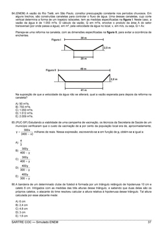 SARTRE COC — Simulado ENEM 37
84.(ENEM) A vazão do Rio Tietê, em São Paulo, constitui preocupação constante nos períodos chuvosos. Em
alguns trechos, são construídas canaletas para controlar o fluxo de água. Uma dessas canaletas, cujo corte
vertical determina a forma de um trapézio isósceles, tem as medidas especificadas na figura I. Neste caso, a
vazão da água é de 1.050 m³/s. O cálculo da vazão, Q em m³/s, envolve o produto da área A do setor
transversal (por onde passa a água), em m², pela velocidade da água no local, v, em m/s, ou seja, Q = Av.
Planeja-se uma reforma na canaleta, com as dimensões especificadas na figura II, para evitar a ocorrência de
enchentes.
Na suposição de que a velocidade da água não se alterará, qual a vazão esperada para depois da reforma na
canaleta?
A) 90 m³/s.
B) 750 m³/s.
C) 1.050 m³/s.
D) 1.512 m³/s.
E) 2.009 m³/s.
85.(PUC-SP) Estudando a viabilidade de uma campanha de vacinação, os técnicos da Secretaria de Saúde de um
município verificaram que o custo da vacinação de x por cento da população local era de, aproximadamente,
( )x400
x300
y
−
= milhares de reais. Nessa expressão, escrevendo-se x em função de y, obtém-se x igual a:
A)
3
4
B)
y400
y300
−
C)
y400
y300
+
D)
y300
y400
−
E)
y300
y400
+
86.A bandeira de um determinado clube de futebol é formada por um triângulo retângulo de hipotenusa 10 cm e
cateto 8 cm. Intrigados com as medidas das três alturas desse triângulo, e sabendo que duas delas são os
próprios catetos, o atacante do time resolveu calcular a altura relativa à hipotenusa desse triângulo. Tal altura
calculada por esse atacante mede:
A) 6 cm
B) 2,4 cm
C) 4,8 cm
D) 3 cm
E) 1,6 cm
 
