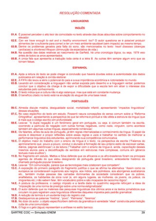 SARTRE COC — Simulado ENEM 39
RESOLUÇÃO COMENTADA
LINGUAGENS
INGLÊS
01.A. É possível perceber o alto teor de comicidade no texto através das dicas absurdas sobre comportamento no
elevador.
02.E. Can we have enough to eat and a healthy environment, too? O autor questiona se é possível produzir
alimentos (ter o suficiente para comer) e ter um meio ambiente saudável (sem impacto) ao mesmo tempo.
03.B. Dentre os problemas gerados pela falta do sono, são mencionados no texto: heart diseases (doenças
cardíacas) e shortened lifespan (diminuição da expectativa de vida.)
04.B. Na questão das datas relativas ao nascimento de Garfield, há uma cronologia lógica, ou seja, 1978 veio
antes de todos os anos apresentados.
05.B. A única fala que apresenta a tradução toda certa é a letra B. As outras têm sempre algum erro que as
tornam falsas.
ESPANHOL
01.A. Após a leitura do texto se pode chegar à conclusão que haverá dúvidas sobre a autenticidade dos dados
publicados em relação à corrida eleitoral.
02.E. A FIFA não levou a sério o potencial do país e a sua importância econômica e notoriedade no mundo.
03.B. Levando em consideração a linguagem não verbal exposta pelo desenho e a linguagem verbal, podemos
concluir que o objetivo da charge é de expor a dificuldade que a escola tem em atrair o interesse dos
estudantes pelo conhecimento.
04.B. O texto indica que a cultura não é algo estanque, mas que está em constante mudança.
05.B. O benefício citado no texto está na anulação do aluguel de uma base naval.
PORTUGUÊS
06.C. Almeida discute miséria, desigualdade social, mortalidade infantil, apresentando “impactos linguísticos”
dessas situações.
07.C. No caso específico do texto em estudo, Possenti rasura concepções do senso comum sobre a “Reforma
Ortográfica”, apresentando a perspectiva de que tal reforma é pontual e não afeta a estrutura da língua (que
é mais que o código escrito) em profundidade.
08.E. Leia-se: “A dupla negação é um fenômeno geral em português, ou seja, é comum também na escrita,
ocorrendo a partícula de negação com outras formas negativas, como nada, ninguém, como acontece
também em algumas outras línguas, especialmente românicas”.
09.E. Os falantes, antes da aula de português, já têm regras internalizadas e conhecimento da língua. O papel da
escola é descrever e propor reflexões sobre essas regras e usos e trabalhar no sentido de melhorar a
performance linguística dos estudantes, aprimorando sua competência comunicativa.
10.C. O objetivo maior do trabalho com o ensino de língua é o texto, na perspectiva da escrita (“Falamos do
aprimoramento que, pouco a pouco, conduz o alunado à formação de seu próprio estilo de escrever cartas,
diários, páginas eletrônicas”) e da leitura (“Trabalhar com o ensino da língua é, ainda, capacitação desses
mesmos alunos para a decodificação de sentidos em estruturas mais complexas, comuns em gêneros
textuais mais eruditos”).
11.D. No fragmento em estudo, Mattos e Silva defende que os africanos e os afro-brasileiros foram os principais
agentes de difusão do que estou designando de português geral brasileiro, antecedente histórico do
chamado português popular brasileiro.
12.A. Leia-se: “Em comunicação, parece que as tecnologias mais colaboram que competem”.
13.C. A exposição do primeiro parágrafo do fragmento justifica o que se afirma na alternativa: “Assim como os
europeus se consideravam superiores aos negros, aos índios, aos polinésios, aos aborígenes australianos
etc., também muitas pessoas das camadas dominantes da sociedade consideram que os pobres,
analfabetos, os habitantes da zona rural (e, em alguns lugares, as mulheres, os jovens, os judeus, os
imigrantes etc.) não sabem falar, têm vocabulário pobre e são incapazes de raciocínio lógico”.
14.E. A postura da professora, o castigo imposto e a tarefa dada no quadrinho seguinte reforçam a ideia de
“imposição de uma norma de prestígio sobre uma norma estigmatizada”.
15.E. O autor defende que os materiais das pesquisas linguísticas dos últimos anos e os textos jornalísticos que
circulam no país registram usos linguísticos diferentes daqueles impostos pelo padrão gramatical.
16.D. A redução de termos é um evidente traço do registro oral.
17.B. Destaquemos as palavras “história”, “povo”, “Palmares”, “faremos”.
18.B. No dizer do autor, o objeto específico/bem definido da gramática é variedade “ideal” construída pela tradição
culta de uma comunidade.
19.A. O fogo e o gelo (água) representam a antítese no estilo barroco.
 