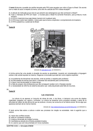 SARTRE COC — Simulado ENEM 4
O texto II discute a questão da cartilha lançada pela FIFA para aqueles que virão à Copa no Brasil. De acordo
com a visão do autor a respeito do tema, como ele vê a atitude da FIFA nessa situação?
A) A atitude da instituição já que ela só quis advertir aos estrangeiros que não conhecem o Brasil?
B) Todo o interesse da FIFA em trazer o mundial para o Brasil foi somente financeiro, pois já faturou muito
dinheiro.
C) A FIFA é imparcial já que age dessa maneira com qualquer país.
D) A FIFA leva a sério seu trabalho, motivo pelo qual a levou a explicitar o comportamento do brasileiro.
E) A FIFA subestimou o potencial do Brasil.
03.
Texto III
(Extraído de www.gaturro.com, em 05/04/2014.)
A tirinha acima faz uma alusão à situação da escola na atualidade. Levando em consideração a linguagem
verbal e não verbal exposta na mesma, chega-se a conclusão que esta tem como objetivo explicitar:
A) os problemas de disciplinas nas escolas, onde se perdeu o respeito pelo professor.
B) as dificuldades da escola para atrair o interesse dos estudantes pelo conhecimento.
C) o baixo nível da educação no nosso tempo.
D) a falta de preparo dos professores que não conseguem acabar com o fracasso escolar.
E) a necessidade da reforma do sistema educativo que está prejudicado pela falta de recursos.
04.
Texto IV
Las creaciones
La cultura no es apenas un conjunto de obras de arte, ni de libros, ni tampoco una suma de objetos
materiales cargados con signos y símbolos. La cultura se presenta como procesos sociales y parte de la
dificultad de hablar de ella deriva de que se produce, circula y se consume en la historia social. No es algo que
aparezca siempre de la misma manera.
(Extraído de: http://odebrechtnoticias.com.br/OI/162/es.html, em 05/04/2014.)
O texto acima fala sobre a cultura e sobre seu processo de criação na sociedade, nele é sugerido que a
cultura:
A) nasce dos conflitos sociais.
B) está em constante mudança.
C) mostra a dimensão da criação humana.
D) manifesta-se através de símbolos predeterminados.
E) é o acervo que vem documentado em livros ilustrados.
 