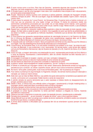 SARTRE COC — Simulado ENEM 40
20.D. O autor ironiza como o eu-lírico, Pero Vaz de Caminha, apresenta algumas das riquezas do Brasil. Ele
descreve, de modo exagerado e irreal, a enorme fertilidade e a riqueza da terra descoberta.
21.B. O Árcade busca o uso de uma linguagem mais clara, com vocabulário mais simples e sem rebuscamento,
primando pela simplicidade formal.
22.B. Árcade. Observa-se cenário bucólico com carneiros e cabras pastando; utilização de linguagem simples,
cotidiana (“amigos do peito”, “filho de cuca legal”); fuga da realidade das cidades: fugere urbem; marca do
carpem diem.
23.B. O canto épico foi extraído de “I-Juca Pirama”, de Gonçalves Dias. O poema narra a história vivida por um
índio tupi que cai prisioneiro de uma nação inimiga: os timbiras. O drama do prisioneiro reside nos
sentimentos contraditórios provocados por sua prisão: de um lado deseja morrer lutando, como guerreiro
corajoso que fora; de outro, deseja viver para cuidar do pai, doente e cego. Nesse excerto, o pai amaldiçoa
o filho, por ele ter pedido clemência à tribo inimiga.
24.B. Repare que o escritor vai utilizando metáforas para explicitar a ideia da maturação do texto (gaveta, cesta,
adega). Ao falar sobre a cesta de papel, no entanto, há a sugestão do autor que dentre as possibilidades, a
da cesta é a melhor, a que garante os melhores resultados, mostrando que as demais não mostram essa
segurança.
25.C. O único poema que apresenta características positivas de valorização da terra é o de Casimiro de Abreu.
Em A (Vinícius de Moraes), a celebração da pátria inclui características negativas dela; em B (Mário
Quintana), D (Murilo Mendes) e E (Carlos Lyra e Francisco de Assis), há ironia e crítica.
26.A. A resposta pode ser verificada no trecho “deve principalmente alimentar-se dos assuntos que lhe oferece a
sua região; mas não estabeleçamos doutrinas tão absolutas que a empobreçam”.
27.D. I-Juca-Pirama, de Gonçalves Dias, é um dos textos românticos que exaltam a cor local, “as cores do país”,
no dizer de Machado, e que evidenciam o tom nacionalista. Os demais textos, cujos temas são lugares-
comuns do Romantismo internacional, são de Álvares de Azevedo (A e B), Casimiro de Abreu (C) e Castro
Alves (E).
28.D. Como um todo, a imagem demonstra uma idealização do amor, representada pela timidez de Chico Bento e
o olhar de Rosinha, expressando o sentimentalismo, além do cenário favorável da bela natureza com o
aparente pôr-do-sol.
29.D. A mensagem é centrada no receptor, visando, com isso, combater o tabagismo.
30.D. O poeta-emissor acentua a ideia de impetuosidade do amor através da comparação.
31.A. Os dois textos se relacionam por possuírem contraste no tratamento à mulher.
32.A. A palavra “saúde” está empregada em caráter polissêmico; “tim-tim” configura uma onomatopeia.
33.C. O folheto é constituído por linguagem verbal e não verbal. Observando atentamente ambas as linguagens,
percebe-se que o condutor, ao utilizar o aparelho celular, põe em risco outros condutores e pedestres.
34.E. No trecho “alma grátis, poesia grátis, duas horas de felicidade grátis”, não há presença de imagens.
35.A. Fica notória a presença de argumentação no fragmento indicado. Os demais trechos possuem descrição e
narração, por vezes ao mesmo tempo.
36.D. Está claro que se trata da Mata Atlântica, cujo pedido de ajuda está explícito na bandeira que aparece sem
o verde, culminando com a expressão “Estão tirando o verde de nossa terra”.
37.B. A estrofe retirada do poema demonstra que o autor expressa a tristeza diante do desaparecimento de
amigos, perdidos para a morte.
38.D. Desde o título, a crônica traz uma reflexão sobre a linguagem, caracterizando a função metalinguística: a
linguagem sendo usada para fazer comentários sobre a própria linguagem.
39.E. Os textos dialogam embora tenham sido escritos em épocas diferentes.
40.C. O Cinema Novo assumira uma postura crítica inovadora ao levar a realidade brasileira às telas.
41.D. A gradação (e outras figuras presentes no texto) permitem destacar a chegada do inverno, trazendo
abundância e crescimento.
42.C. Observe que todo o fragmento é construído a partir da repetição de sons, caracterizando a aliteração.
43.B. Perceba que é paradoxal “...se ver chorando” e “gostar de chorar”, pois o choro significa tristeza.
44.E. Sérgio Marcatti quis se referir ao perigo que a queda da árvore representa, entretanto acabou se colocando
de tal forma que deixou o contexto ambíguo.
45.A. A tirinha deixa evidente a dificuldade que as pessoas têm de se entenderem quando pensam de modo
diferente.
 