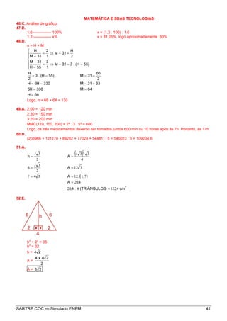 SARTRE COC — Simulado ENEM 41
MATEMÁTICA E SUAS TECNOLOGIAS
46.C. Análise de gráfico.
47.D.
1,6 -------------- 100% x = (1,3 . 100) : 1,6
1,3 -------------- x% x = 81,25%, logo aproximadamente. 80%
48.D.
n = H + M
66H
64M330H5
3331M330H6H
2
66
31M)55H(.3
2
H
)55H(.331M
1
3
55H
31M
2
H
31M
1
2
31M
H
=
==
=−−=
=−−=







−=−⇒=
−
−
=−⇒=
−
Logo, n = 66 + 64 = 130
49.A. 2:00 = 120 min
2:30 = 150 min
3:20 = 200 min
MMC(120, 150, 200) = 2³ . 3 . 5² = 600
Logo, os três medicamentos deverão ser tomados juntos 600 min ou 10 horas após às 7h. Portanto, às 17h.
50.D.
(203966 + 121270 + 89282 + 77024 + 54481) : 5 = 546023 : 5 = 109204,6.
51.A.
( )
( )
2
2
4122=6420
420=
7112=34=
312=
2
3
=6
4
334
=
2
3
=
cm,)TRIÂNGULOS(.,
,A
,.A
A
Ah
l
l
l
52.E.
h
2
+ 2
2
= 36
h
2
= 32
h = 24
A =
2
24x4
A = 28
 
