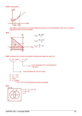 SARTRE COC — Simulado ENEM 42
53.B. Análise gráfica.
Pelo gráfico, observa-se que o montante pago pela dívida em juros simples (Ms) é maior que o montante
pago pela dívida em juros compostos.
54.A.
A =
2
h)bB( +
A =
2
3.)14( +
A = 5,7
2
15
=
55.D. Consideremos E o valor do empréstimo tomado pelo estado da união, daí:
E . (10 + 10%)
2
. (1 + 1%)
2
E . 1,1
2
. 1,01
2
E . 1,21 . 1,01
E . 1,2221
E . (1 + 0,2221)
22,21% de taxa efetiva para toda a operação.
56.C.
x + 15 + 10 + 10 = 40
x = 40 – 35
x = 5
Juros compostos de 1% ao semestre em
1 semestre.
Juros compostos de 10% em 2 anos.
 