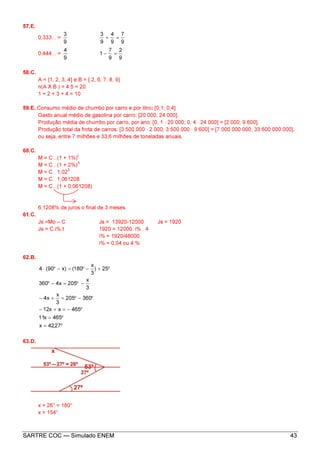 SARTRE COC — Simulado ENEM 43
57.E.
0,333... =
9
3
9
7
9
4
9
3
=+
0,444... =
9
4
9
2
9
7
1 =−
58.C.
A = {1, 2, 3, 4} e B = { 2, 6, 7, 8, 9}
n(A X B ) = 4.5 = 20
1 + 2 + 3 + 4 = 10
59.E. Consumo médio de chumbo por carro e por litro: [0,1; 0,4].
Gasto anual médio de gasolina por carro: [20 000, 24 000].
Produção média de chumbo por carro, por ano: [0, 1 · 20 000; 0, 4 · 24 000] = [2 000; 9 600].
Produção total da frota de carros: [3 500 000 · 2 000, 3 500 000 · 9 600] = [7 000 000 000, 33 600 000 000],
ou seja, entre 7 milhões e 33,6 milhões de toneladas anuais.
60.C.
M = C . (1 + 1%)
t
M = C . (1 + 2%)
3
M = C . 1,02
3
M = C . 1,061208
M = C . (1 + 0,061208)
6,1208% de juros o final de 3 meses.
61.C.
Js =Mo – C Js = 13920-12000 Js = 1920
Js = C.i%.t 1920 = 12000. i% . 4
i% = 1920/48000
i% = 0,04 ou 4 %
62.B.
°=
°=
°−=+−
°−°=+−
−°=−°
°+−°=−°
27,42x
465x11
465xx12
360205
3
x
x4
3
x
205x4360
25)
3
x
180()x90(.4
63.D.
x + 26° = 180°
x = 154°
 