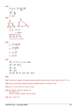 SARTRE COC — Simulado ENEM 44
64.A.
5,14
5,365,1431
n
pnm ++
=
++
5,14
82
n
5,20
=
n = 3,625
65.B.
km5,4x
18x4
6
4
x
3
=
=→=
DISTÂNCIA TOTAL:
TSPTQPRQ +++
4 + 2 + 4,5 + 3 = 13,5 km
66.E.
S∆ =
2
120sen5x4 °
S∆ =
2
60senx20 °
S∆ =
2
3
x10
S∆ = 2
m35
67.E.
km)33(1031030ABBCAC
310AB
300AB
2
1
.400500AB
60cos.20.10.22010AB
2
2
2
222
−=−=−+
=
=
−=
°−+=
68.D.
69.C. A simetria em relação a 2
a
bissetriz acontece trocando a ordem do par e o sinal. Logo H (0,3) é H¹ (− 3,0).
70.B. Como o maior ângulo representa a maior quantidade de filhos, a moda é ter 1 filho.
71.D. (6,5 + 7,5 + 8,3 + 8,6 + 9,1 + 9,5) : 6 = 8,25
72.A. M = (800.24 + 1200.10 + 2000.6) : 40
M = 43 200 : 40
1200. 41 – 43 200 = 49 200 – 43 200 = 6 000
73.E. 16,9 . (1,03) =17,4
 