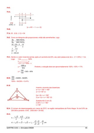 SARTRE COC — Simulado ENEM 45
74.E.
75.A.
{x ∈ IR / − 1 < x < 0}
76.B.
77.A. 50 . (0,9) (1,2) = 54
78.E. Como os triângulos são proporcionais, então são semelhantes. Logo:
cm5,4x
x
5,1
21
7
x
5,1
21
35,25,1
menorlado
menorlado
p2
p2
2
1
2
1
=
=
=
++
=
79.C. Sendo x o valor inicial da camisa, após um aumento de 20%, seu valor passa a ser de x . (1 + 20%) = 1,2x
Logo: 1,2x _______ 100%
x __________ y
1,2 x . y = 100% . x
y =
x.2,1
x%.100
Portanto, a redução deve ser aproximadamente 100% – 83% = 17%
y = %8383,0
120
100
==
80.B. %59,949459,0
370
350
==
100% – 94,59% = 5,41%
81.B
Incentro: encontro das bissetrizes
a + b + 130° = 180°
a + b = 50° (l)
2a + 2b + x = 180°
2.(a + b) + x = 180° (II)
Substituindo (l) em (ll):
2.(50°) + x = 180°
x = 80°
82.A. O número de desempregados em março de 2010, na região metropolitana de Porto Alegre, foi de 9,8% de
250 000 e portanto: 9,8% . 2500 000 = 24 500.
83.A.
cm
2
6
2
2
.
2
3
232d
cm3
2
32
2
3
h
444
3
==⇒=⇒=
===
lll
l
 