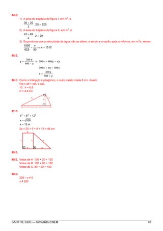 SARTRE COC — Simulado ENEM 46
84.D.
1) A área do trapézio da figura I, em m
2
, é.
5,625,2.
2
2030
=
+
2) A área do trapézio da figura II, em m
2
, é:
902.
2
4941
=
+
3) Supondo-se que a velocidade da água não se altere, e sendo v a vazão após a reforma, em m
3
/s, temos:
1512v
90
v
5,62
1050
=⇔=
85.E.
y
y
x
yxyx
xyyx
x
x
y
+300
400
=
400=+300
−400=300→
−400
300
=
86.C. Como o triângulo é pitagórico, o outro cateto mede 6 cm. Assim:
Hip x alt = cat1 x cat2
10 . h = 6,8
H = 4,8 cm
87.C.
m13x
169x
125x 222
=
=
+=
2p = 20 + 5 + 8 + 13 = 46 cm
88.E.
89.E. Votos de A: 100 + 20 = 120
Votos de B: 100 + 80 = 180
Votos de C: 80 + 20 = 100
90.D.
200 – x ≠ 0
x ≠ 200
 