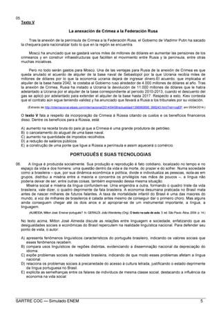SARTRE COC — Simulado ENEM 5
05.
Texto V
La anexación de Crimea a la Federación Rusa
Tras la anexión de la península de Crimea a la Federación Rusa, el Gobierno de Vladímir Putin ha sacado
la chequera para nacionalizar todo lo que en la región se encuentra.
Moscú ha anunciado que se gastará varios miles de millones de dólares en aumentar las pensiones de los
crimeanos y en construir infraestructuras que faciliten el movimiento entre Rusia y la península, entre otras
muchas iniciativas.
Pero no todo serán gastos para Moscú. Una de las ventajas para Rusia de la anexión de Crimea es que
queda anulado el acuerdo de alquiler de la base naval de Sebastopol por la que Ucrania recibía miles de
millones de dólares por lo que la economía ucrania dejará de ingresar dinero.El acuerdo, que implicaba el
alquiler de la base hasta 2042, le costaba al Gobierno ruso alrededor de 4.000 millones de dólares al año. Tras
la anexión de Crimea, Rusia ha instado a Ucrania la devolución de 11.000 millones de dólares que le había
adelantado a Ucrania por el alquiler de la base correspondiente al período 2010-2013, cuando el descuento del
gas se aplicó por adelantado para extender el alquiler de la base hasta 2017. Respecto a esto, Kiev contesta
que el contrato aún sigue teniendo validez y ha anunciado que llevará a Rusia a los tribunales por su violación.
(Extraído de http://internacional.elpais.com/internacional/2014/04/08/actualidad/1396960690_068243.html?rel=rosEP, em 05/04/2014.)
O texto V fala a respeito da incorporação da Crimeia à Rússia citando os custos e os benefícios financeiros
disso. Dentre os benefícios para a Rússia, está:
A) aumento na receita bruta do país já que a Crimeia é uma grande produtora de petróleo.
B) o cancelamento do aluguel de uma base naval.
C) aumento na quantidade de impostos recolhidos.
D) a redução de salários públicos.
E) a construção de uma ponte que ligue a Rússia a península e assim aquecerá o comércio.
PORTUGUÊS E SUAS TECNOLOGIAS
06. A língua é produzida socialmente. Sua produção e reprodução é fato cotidiano, localizado no tempo e no
espaço da vida e dos homens: uma questão dentro da vida e da morte, do prazer e do sofrer. Numa sociedade
como a brasileira – que, por sua dinâmica econômica e política, divide e individualiza as pessoas, isola-as em
grupos, distribui a miséria entre a maioria e concentra os privilégios nas mãos de poucos –, a língua não
poderia deixar de ser, entre outras coisas, também expressão dessa mesma situação.
Miséria social e miséria da língua confundem-se. Uma engendra a outra, formando o quadro triste da vida
brasileira, vale dizer, o quadro deprimente da fala brasileira. A economia desumana praticada no Brasil mata
antes de nascer milhares de futuros falantes. A taxa de mortalidade infantil do Brasil é uma das maiores do
mundo, a voz de milhares de brasileiros é calada antes mesmo de conseguir dar o primeiro choro. Mas alguns
ainda conseguem chegar até os dois anos e aí apropriar-se de um instrumental importante, a língua, a
linguagem.
(ALMEIDA, Milton José. Ensinar português?. In: GERALDI, João Wanderley (Org). O texto na sala de aula. 3. ed. São Paulo: Ática, 2004. p. 14.)
No texto acima, Milton José Almeida discute as relações entre linguagem e sociedade, enfatizando que as
desigualdades sociais e econômicas do Brasil repercutem na realidade linguística nacional. Para defender seu
ponto de vista, o autor:
A) apresenta fenômenos linguísticos característicos do português brasileiro, indicando os valores sociais que
esses fenômenos recebem.
B) compara usos linguísticos de regiões distintas, evidenciando a disseminação nacional da depreciação do
idioma.
C) expõe problemas sociais da realidade brasileira, indicando de que modo esses problemas afetam a língua
nacional.
D) relaciona os problemas sociais à precariedade do acesso à cultura letrada, justificando o estado deprimente
da língua portuguesa no Brasil.
E) explicita as semelhanças entre os falares de indivíduos de mesma classe social, destacando a influência da
economia na vida social.
 