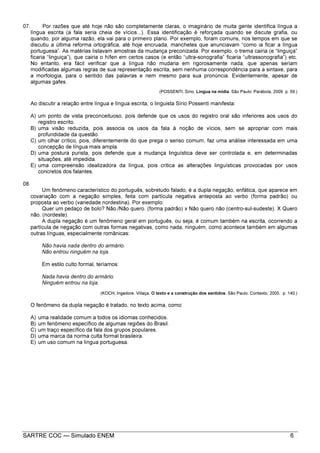 SARTRE COC — Simulado ENEM 6
07. Por razões que até hoje não são completamente claras, o imaginário de muita gente identifica língua a
língua escrita (a fala seria cheia de vícios...). Essa identificação é reforçada quando se discute grafia, ou
quando, por alguma razão, ela vai para o primeiro plano. Por exemplo, foram comuns, nos tempos em que se
discutiu a última reforma ortográfica, até hoje encruada, manchetes que anunciavam “como ia ficar a língua
portuguesa”. As matérias listavam amostras da mudança preconizada. Por exemplo, o trema cairia (e “linguiça”
ficaria “linguiça”), que cairia o hífen em certos casos (e então “ultra-sonografia” ficaria “ultrassonografia”) etc.
No entanto, era fácil verificar que a língua não mudaria em rigorosamente nada, que apenas seriam
modificadas algumas regras de sua representação escrita, sem nenhuma correspondência para a sintaxe, para
a morfologia, para o sentido das palavras e nem mesmo para sua pronúncia. Evidentemente, apesar de
algumas gafes.
(POSSENTI, Sírio. Língua na mídia. São Paulo: Parábola, 2009. p. 59.)
Ao discutir a relação entre língua e língua escrita, o linguista Sírio Possenti manifesta:
A) um ponto de vista preconceituoso, pois defende que os usos do registro oral são inferiores aos usos do
registro escrito.
B) uma visão reduzida, pois associa os usos da fala à noção de vícios, sem se apropriar com mais
profundidade da questão.
C) um olhar crítico, pois, diferentemente do que prega o senso comum, faz uma análise interessada em uma
concepção de língua mais ampla.
D) uma postura purista, pois defende que a mudança linguística deve ser controlada e, em determinadas
situações, até impedida.
E) uma compreensão idealizadora da língua, pois critica as alterações linguísticas provocadas por usos
concretos dos falantes.
08.
Um fenômeno característico do português, sobretudo falado, é a dupla negação, enfática, que aparece em
covariação com a negação simples, feita com partícula negativa anteposta ao verbo (forma padrão) ou
proposta ao verbo (variedade nordestina). Por exemplo:
Quer um pedaço de bolo? Não./Não quero. (forma padrão) x Não quero não (centro-sul-sudeste). X Quero
não. (nordeste).
A dupla negação é um fenômeno geral em português, ou seja, é comum também na escrita, ocorrendo a
partícula de negação com outras formas negativas, como nada, ninguém, como acontece também em algumas
outras línguas, especialmente românicas:
Não havia nada dentro do armário.
Não entrou ninguém na loja.
Em estilo culto formal, teríamos:
Nada havia dentro do armário.
Ninguém entrou na loja.
(KOCH, Ingedore. Villaça. O texto e a construção dos sentidos. São Paulo: Contexto, 2005. p. 140.)
O fenômeno da dupla negação é tratado, no texto acima, como:
A) uma realidade comum a todos os idiomas conhecidos.
B) um fenômeno específico de algumas regiões do Brasil.
C) um traço específico da fala dos grupos populares.
D) uma marca da norma culta formal brasileira.
E) um uso comum na língua portuguesa.
 