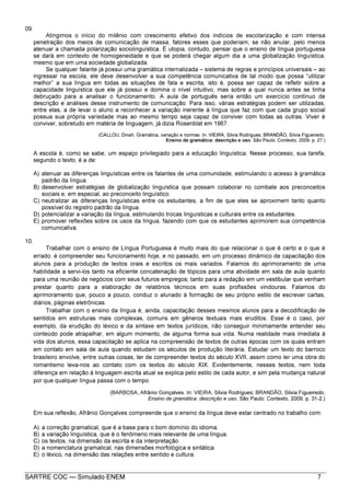 SARTRE COC — Simulado ENEM 7
09.
Atingimos o início do milênio com crescimento efetivo dos indícios de escolarização e com intensa
penetração dos meios de comunicação de massa, fatores esses que poderiam, se não anular, pelo menos
atenuar a chamada polarização sociolinguística. É utopia, contudo, pensar que o ensino de língua portuguesa
se dará em contexto de homogeneidade e que se poderá chegar algum dia a uma globalização linguística,
mesmo que em uma sociedade globalizada.
Se qualquer falante já possui uma gramática internalizada – sistema de regras e princípios universais – ao
ingressar na escola, ele deve desenvolver a sua competência comunicativa de tal modo que possa “utilizar
melhor” a sua língua em todas as situações de fala e escrita, isto é, possa ser capaz de refletir sobre a
capacidade linguística que ele já possui e domina o nível intuitivo, mas sobre a qual nunca antes se tinha
debruçado para a analisar o funcionamento. A aula de português seria então um exercício contínuo de
descrição e análises desse instrumento de comunicação. Para isso, várias estratégias podem ser utilizadas,
entre elas, a de levar o aluno a reconhecer a variação inerente à língua que faz com que cada grupo social
possua sua própria variedade mas ao mesmo tempo seja capaz de conviver com todas as outras. Viver é
conviver, sobretudo em matéria de linguagem, já dizia Rosenblat em 1967.
(CALLOU, Dinah. Gramática, variação e normas. In: VIEIRA, Silvia Rodrigues; BRANDÃO, Silvia Figueiredo.
Ensino de gramática: descrição e uso. São Paulo: Contexto, 2009. p. 27.)
A escola é, como se sabe, um espaço privilegiado para a educação linguística. Nesse processo, sua tarefa,
segundo o texto, é a de:
A) atenuar as diferenças linguísticas entre os falantes de uma comunidade, estimulando o acesso à gramática
padrão da língua.
B) desenvolver estratégias de globalização linguística que possam colaborar no combate aos preconceitos
sociais e, em especial, ao preconceito linguístico.
C) neutralizar as diferenças linguísticas entre os estudantes, a fim de que eles se aproximem tanto quanto
possível do registro padrão da língua.
D) potencializar a variação da língua, estimulando trocas linguísticas e culturais entre os estudantes.
E) promover reflexões sobre os usos da língua, fazendo com que os estudantes aprimorem sua competência
comunicativa.
10.
Trabalhar com o ensino de Língua Portuguesa é muito mais do que relacionar o que é certo e o que é
errado: é compreender seu funcionamento hoje, e no passado, em um processo dinâmico de capacitação dos
alunos para a produção de textos orais e escritos os mais variados. Falamos do aprimoramento de uma
habilidade a servi-los tanto na eficiente concatenação de tópicos para uma atividade em sala de aula quanto
para uma reunião de negócios com seus futuros empregos; tanto para a redação em um vestibular que venham
prestar quanto para a elaboração de relatórios técnicos em suas profissões vindouras. Falamos do
aprimoramento que, pouco a pouco, conduz o alunado à formação de seu próprio estilo de escrever cartas,
diários, páginas eletrônicas.
Trabalhar com o ensino da língua é, ainda, capacitação desses mesmos alunos para a decodificação de
sentidos em estruturas mais complexas, comuns em gêneros textuais mais eruditos. Esse é o caso, por
exemplo, da erudição do léxico e da sintaxe em textos jurídicos, não conseguir minimamente entender seu
conteúdo pode atrapalhar, em algum momento, de alguma forma sua vida. Numa realidade mais imediata à
vida dos alunos, essa capacitação se aplica na compreensão de textos de outras épocas com os quais entram
em contato em sala de aula quando estudam os séculos de produção literária. Estudar um texto do barroco
brasileiro envolve, entre outras coisas, ter de compreender textos do século XVII, assim como ler uma obra do
romantismo leva-nos ao contato com os textos do século XIX. Evidentemente, nesses textos, nem toda
diferença em relação à linguagem escrita atual se explica pelo estilo de cada autor, e sim pela mudança natural
por que qualquer língua passa com o tempo.
(BARBOSA, Afrânio Gonçalves. In: VIEIRA, Silvia Rodrigues; BRANDÃO, Silvia Figueiredo.
Ensino de gramática: descrição e uso. São Paulo: Contexto, 2009. p. 31-2.)
Em sua reflexão, Afrânio Gonçalves compreende que o ensino da língua deve estar centrado no trabalho com:
A) a correção gramatical, que é a base para o bom domínio do idioma.
B) a variação linguística, que é o fenômeno mais relevante de uma língua.
C) os textos, na dimensão da escrita e da interpretação.
D) a nomenclatura gramatical, nas dimensões morfológica e sintática.
E) o léxico, na dimensão das relações entre sentido e cultura.
 