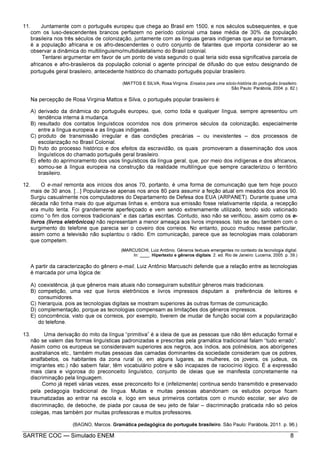 SARTRE COC — Simulado ENEM 8
11. Juntamente com o português europeu que chega ao Brasil em 1500, e nos séculos subsequentes, e que
com os luso-descendentes brancos perfazem no período colonial uma base média de 30% da população
brasileira nos três séculos de colonização, juntamente com as línguas gerais indígenas que aqui se formaram,
é a população africana e os afro-descendentes o outro conjunto de falantes que importa considerar ao se
observar a dinâmica do multilinguismo/multidialetalismo do Brasil colonial.
Tentarei argumentar em favor de um ponto de vista segundo o qual teria sido essa significativa parcela de
africanos e afro-brasileiros da população colonial o agente principal de difusão do que estou designando de
português geral brasileiro, antecedente histórico do chamado português popular brasileiro.
(MATTOS E SILVA, Rosa Virgínia. Ensaios para uma sócio-história do português brasileiro.
São Paulo: Parábola, 2004. p. 82.)
Na percepção de Rosa Virginia Mattos e Silva, o português popular brasileiro é:
A) derivado da dinâmica do português europeu, que, como toda e qualquer língua, sempre apresentou um
tendência interna à mudança.
B) resultado dos contatos linguísticos ocorridos nos dois primeiros séculos da colonização, especialmente
entre a língua europeia e as línguas indígenas.
C) produto de transmissão irregular e das condições precárias – ou inexistentes – dos processos de
escolarização no Brasil Colonial.
D) fruto do processo histórico e dos efeitos da escravidão, os quais promoveram a disseminação dos usos
linguísticos do chamado português geral brasileiro.
E) efeito do aprimoramento dos usos linguísticos da língua geral, que, por meio dos indígenas e dos africanos,
somou-se à língua europeia na construção da realidade multilíngue que sempre caracterizou o território
brasileiro.
12. O e-mail remonta aos inícios dos anos 70, portanto, é uma forma de comunicação que tem hoje pouco
mais de 30 anos. [...] Populariza-se apenas nos anos 80 para assumir a feição atual em meados dos anos 90.
Surgiu casualmente nos computadores do Departamento de Defesa dos EUA (ARPANET). Durante quase uma
década não tinha mais do que algumas linhas e, embora sua emissão fosse relativamente rápida, a recepção
era muito lenta. Foi grandemente aperfeiçoado e vem sendo extremamente utilizado, tendo sido vaticinado
como “o fim dos correios tradicionais” e das cartas escritas. Contudo, isso não se verificou, assim como os e-
livros (livros eletrônicos) não representam a menor ameaça aos livros impressos. Isto se deu também com o
surgimento do telefone que parecia ser o coveiro dos correios. No entanto, pouco mudou nesse particular,
assim como a televisão não suplantou o rádio. Em comunicação, parece que as tecnologias mais colaboram
que competem.
(MARCUSCHI, Luiz Antônio. Gêneros textuais emergentes no contexto da tecnologia digital.
In: ____. Hipertexto e gêneros digitais. 2. ed. Rio de Janeiro: Lucerna, 2005. p. 39.)
A partir da caracterização do gênero e-mail, Luiz Antônio Marcuschi defende que a relação entre as tecnologias
é marcada por uma lógica de:
A) coexistência, já que gêneros mais atuais não conseguiram substituir gêneros mais tradicionais.
B) competição, uma vez que livros eletrônicos e livros impressos disputam a preferência de leitores e
consumidores.
C) hierarquia, pois as tecnologias digitais se mostram superiores às outras formas de comunicação.
D) complementação, porque as tecnologias compensam as limitações dos gêneros impressos.
E) concorrência, visto que os correios, por exemplo, tiverem de mudar de função social com a popularização
do telefone.
13. Uma derivação do mito da língua “primitiva” é a ideia de que as pessoas que não têm educação formal e
não se valem das formas linguísticas padronizadas e prescritas pela gramática tradicional falam “tudo errado”.
Assim como os europeus se consideravam superiores aos negros, aos índios, aos polinésios, aos aborígenes
australianos etc., também muitas pessoas das camadas dominantes da sociedade consideram que os pobres,
analfabetos, os habitantes da zona rural (e, em alguns lugares, as mulheres, os jovens, os judeus, os
imigrantes etc.) não sabem falar, têm vocabulário pobre e são incapazes de raciocínio lógico. É a expressão
mais clara e vigorosa do preconceito linguístico, conjunto de ideias que se manifesta concretamente na
discriminação pela linguagem.
Como já repeti várias vezes, esse preconceito foi e (infelizmente) continua sendo transmitido e preservado
pela pedagogia tradicional de língua. Muitas e muitas pessoas abandonam os estudos porque ficam
traumatizadas ao entrar na escola e, logo em seus primeiros contatos com o mundo escolar, ser alvo de
discriminação, de deboche, de piada por causa de seu jeito de falar – discriminação praticada não só pelos
colegas, mas também por muitas professoras e muitos professores.
(BAGNO, Marcos. Gramática pedagógica do português brasileiro. São Paulo: Parábola, 2011. p. 96.)
 