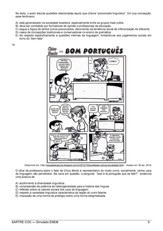 SARTRE COC — Simulado ENEM 9
No texto, o autor discute questões relacionadas àquilo que chama “preconceito linguístico”. Em sua concepção,
esse fenômeno:
A) está generalizado na sociedade brasileira, especialmente entre os grupos mais cultos.
B) deve ser combatido por formadores de opinião e profissionais da educação.
C) segue a lógica de tantos outros preconceitos, decorrendo da tendência social de inferiorização do diferente.
D) nasce de concepções tradicionais e conservadoras no ensino de gramática.
E) diz respeito especificamente a questões internas da linguagem, limitando-se aos julgamentos sociais em
torno do “bem falar”.
14.
(Disponível em <http://sopadeletrasunip.blogspot.com.br/2012/10/pluralidade-cultural-pluralidade.html>. Acesso em: 06 abr. 2014)
O olhar da professora sobre o falar de Chico Bento é representativo do modo como, socialmente, certos usos
de linguagem são percebidos. Na cena em questão, a pergunta “Isso é lá português que se fale?” evidencia
uma postura de:
A) acolhimento à diversidade linguística.
B) compreensão da potência da heterogeneidade para a história das línguas.
C) reflexão sobre os valores sociais dos usos de linguagem.
D) respeito à variedade linguística característica da região do outro falante.
E) imposição de uma norma de prestígio sobre uma norma estigmatizada.
 