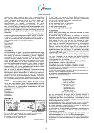 SIMULADO ENEM
9
gostoso; era o sapoti mais doce que o mel e era a castanha do
caju, que abre feridas com o seu azeite de fogo; ela era a cobra
verde e traiçoeira, a lagarta viscosa, a muriçoca doida, que
esvoaçava havia muito tempo em torno do corpo dele,
assanhando-lhe os desejos, acordando-lhe as fibras
embambecidas pela saudade da terra, picando-lhe as artérias,
para lhe cuspir dentro do sangue uma centelha daquele amor
setentrional, uma nota daquela música feita de gemidos de prazer,
uma larva daquela nuvem de cantáridas que zumbiam em torno da
Rita Baiana e espalhavam-se pelo ar numa fosforescência
afrodisíaca.
Aluísio Azevedo, O cortiço.
O conceito de hiperônimo aplica-se à palavra ―planta‖ em relação
a ―palmeira‖, ―trevos‖, ―baunilha‖ etc., todas presentes no texto.
Tendo em vista a relação que estabelece com outras palavras do
texto, constitui também um hiperônimo a palavra
a) ―alma‖.
b) ―impressões‖.
c) ―fazenda‖.
d) ―cobra‖.
e) ―saudade‖.
QUESTÃO 36
Os representantes do atraso e do progresso aparecem como faces
da mesma moeda em "Os sertões" e em outro livro da época, "O
Bota-Abaixo", de José Vieira. Euclides traça o perfil de Conselheiro
no parágrafo "Como se faz um monstro": "E surgia na Bahia o
anacoreta sombrio, cabelos crescidos até aos ombros, barba
inculta e longa; face escaveirada; olhar fulgurante; monstruoso,
dentro de um hábito azul de brim americano"; Vieira parece
retomá-lo na caracterização do prefeito Pereira Passos: "Ali estava
ele - o monstro. Trajava um simples paletó azul, calça de listras,
chapéu de feltro. Alto, a barba branca espontada, as sobrancelhas
espessas sombreando-lhe os olhos pequenos".
Sem se ocupar da população despejada, a reforma de Pereira
Passos tornou sistemático um processo que deve o nome à
campanha de Canudos: a favelização. Os veteranos da guerra, ao
se reinstalar no Rio de Janeiro, deram ao morro da Providência o
nome do seu local de acampamento nos sertões: o morro da
Favela, também mencionado por Euclides como o lugar de onde
um capuchinho amaldiçoou Conselheiro, abrindo caminho para a
invasão.
(Ricardo Oiticica. Nossa História. "Euclides incrível")
Se de fato, como supõe o texto, José Vieira valeu-se de uma
descrição do Conselheiro, feita por Euclides da Cunha, para, a
partir dela, criar a de Pereira Passos, pode-se afirmar que Vieira
explorou o recurso estilístico da
a) antítese.
b) metáfora.
c) ambiguidade.
d) paródia.
e) sinonímia.
QUESTÃO 37
Folha de São Paulo
Da minha aldeia vejo quanto da terra se pode ver no Universo...
Por isso minha aldeia é grande como outra qualquer
Porque sou do tamanho do que vejo
E não do tamanho da minha altura...
(Alberto Caeiro)
A tira "Hagar" e o poema de Alberto Caeiro expressam, com
linguagens diferentes, uma mesma ideia: a de que a compreensão
que temos do mundo é condicionada, essencialmente,
a) pelo alcance de cada cultura.
b) pela capacidade visual do observador.
c) pelo senso de humor de cada um.
d) pela idade do observador.
e) pela altura do ponto de observação.
QUESTÃO 38
Eu era ainda muito criança, mas sabia uma infinidade de coisas
que os adultos ignoravam. [...]
A estrada é cheia de armadilhas, de alçapões, de mundéus
perigosos, para não falar em desvios tentadores, mas eu podia
percorrê-la na ida e na volta de olhos fechados sem cometer o mais
leve deslize. Era por isso que eu não gostava de viajar
acompanhado, a preocupação de salvar outros do desastre tirava-
me o prazer da caminhada, mas desde criança eu era perseguido
pela insistência dos que precisavam viajar e tinham medo do
caminho, parecia que ninguém sabia dar um passo sem ser
orientado por mim, chegavam a fazer romaria lá em casa,
aborreciam minha mãe com pedidos de interferência; e como eu
não podia negar nada a minha mãe eu estava sempre na estrada
acompanhando uns e outros. […]
VEIGA, José J. Fronteira. In: Melhores contos J. J. Veiga. Seleção de J. Aderaldo Castello.4.
ed. São Paulo: Global, 2000. p. 37.
No conto ―Fronteira‖, há a inversão dos papéis comumente
atribuídos ao adulto e à criança. Nessa inversão, a imagem da
criança é construída por meio da
a) metáfora de um saber excepcional, manifesto no poder de
ajudar os adultos a realizar suas travessias.
b) alegoria de um anjo guardião das passagens secretas,
conhecidas apenas pelos iniciados nos mistérios da magia.
c) paráfrase do mito dos profetas messiânicos, que conduzem os
viajantes por espaços insólitos.
d) hipérbole da capacidade imaginativa na infância, que transforma
estradas comuns em travessias perigosas.
e) estilização das parábolas bíblicas, explícita nos ensinamentos
adquiridos ao longo da existência.
QUESTÃO 39
O bonde abre a viagem,
No banco ninguém,
Estou só, stou sem.
Depois sobe um homem,
No banco sentou,
Companheiro vou.
O bonde está cheio.
De novo porém
Não sou mais ninguém.
ANDRADE, M. Poesias completas. Belo Horizonte: Itatiaia, 2005.
Em um texto literário, é comum que os recursos poéticos e
linguísticos participem do significado do texto, isto é, forma e
conteúdo se relacionam significativamente. Com relação ao poema
de Mário de Andrade, a correlação entre um recurso formal e um
aspecto da significação do texto é
a) a sucessão de orações coordenadas, que remete à sucessão
de cenas e emoções sentidas pelo eu lírico ao longo da viagem.
b) a elisão dos verbos, recurso estilístico constante no poema, que
acentua o ritmo acelerado da modernidade.
c) o emprego de versos curtos e irregulares em sua métrica, que
reproduzem uma viagem de bonde, com suas paradas e
retomadas de movimento.
d) a sonoridade do poema, carregada de sons nasais, que
representa a tristeza do eu lírico ao longo de toda a viagem.
e) a ausência de rima nos versos, recurso muito utilizado pelos
modernistas, que aproxima a linguagem do poema da linguagem
cotidiana.
 