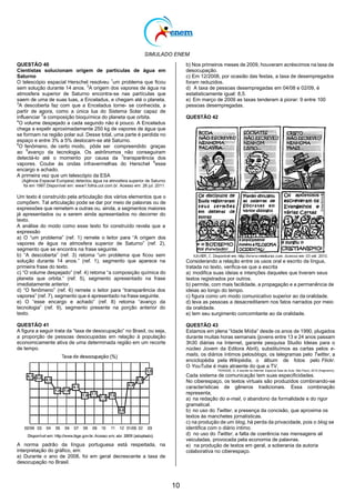 SIMULADO ENEM
10
QUESTÃO 40
Cientistas solucionam origem de partículas de água em
Saturno
O telescópio espacial Herschel resolveu 1
um problema que ficou
sem solução durante 14 anos. 2
A origem dos vapores de água na
atmosfera superior de Saturno encontra-se nas partículas que
saem de uma de suas luas, a Enceladus, e chegam até o planeta.
3
A descoberta faz com que a Enceladus torne- se conhecida, a
partir de agora, como a única lua do Sistema Solar capaz de
influenciar 5
a composição bioquímica do planeta que orbita.
4
O volume despejado a cada segundo não é pouco. A Enceladus
chega a expelir aproximadamente 250 kg de vapores de água que
se formam na região polar sul. Desse total, uma parte é perdida no
espaço e entre 3% a 5% deslocam-se até Saturno.
6
O fenômeno, de certo modo, pôde ser compreendido graças
ao 9
avanço da tecnologia. Os astrônomos não conseguiram
detectá-lo até o momento por causa da 7
transparência dos
vapores. Coube às ondas infravermelhas do Herschel 8
esse
encargo e achado.
A primeira vez que um telescópio da ESA
(Agência Espacial Europeia) detectou água na atmosfera superior de Saturno
foi em 1997.Disponível em: www1.folha.uol.com.br. Acesso em: 26 jul. 2011.
Um texto é construído pela articulação dos vários elementos que o
compõem. Tal articulação pode se dar por meio de palavras ou de
expressões que remetem a outras ou, ainda, a segmentos maiores
já apresentados ou a serem ainda apresentados no decorrer do
texto.
A análise do modo como esse texto foi construído revela que a
expressão
a) O ―um problema‖ (ref. 1) remete o leitor para ―A origem dos
vapores de água na atmosfera superior de Saturno‖ (ref. 2),
segmento que se encontra na frase seguinte.
b) ―A descoberta‖ (ref. 3) retoma ―um problema que ficou sem
solução durante 14 anos.‖ (ref. 1), segmento que aparece na
primeira frase do texto.
c) ―O volume despejado‖ (ref. 4) retoma ―a composição química do
planeta que orbita.‖ (ref. 5), segmento apresentado na frase
imediatamente anterior.
d) ―O fenômeno‖ (ref. 6) remete o leitor para ―transparência dos
vapores‖ (ref. 7), segmento que é apresentado na frase seguinte.
e) O ―esse encargo e achado‖ (ref. 8) retoma ―avanço da
tecnologia‖ (ref. 9), segmento presente na porção anterior do
texto.
QUESTÃO 41
A figura a seguir trata da ―taxa de desocupação‖ no Brasil, ou seja,
a proporção de pessoas desocupadas em relação à população
economicamente ativa de uma determinada região em um recorte
de tempo.
A norma padrão da língua portuguesa está respeitada, na
interpretação do gráfico, em:
a) Durante o ano de 2008, foi em geral decrescente a taxa de
desocupação no Brasil.
b) Nos primeiros meses de 2009, houveram acréscimos na taxa de
desocupação.
c) Em 12/2008, por ocasião das festas, a taxa de desempregados
foram reduzidos.
d) A taxa de pessoas desempregadas em 04/08 e 02/09, é
estatisticamente igual: 8,5.
e) Em março de 2009 as taxas tenderam à piorar: 9 entre 100
pessoas desempregadas.
QUESTÃO 42
Considerando a relação entre os usos oral e escrito da língua,
tratada no texto, verifica-se que a escrita
a) modifica suas ideias e intenções daqueles que tiveram seus
textos registrados por outros.
b) permite, com mais facilidade, a propagação e a permanência de
ideias ao longo do tempo.
c) figura como um modo comunicativo superior ao da oralidade.
d) leva as pessoas a desacreditarem nos fatos narrados por meio
da oralidade.
e) tem seu surgimento concomitante ao da oralidade.
QUESTÃO 43
Estamos em plena ―Idade Mídia‖ desde os anos de 1990, plugados
durante muitas horas semanais (jovens entre 13 e 24 anos passam
3h30 diárias na Internet, garante pesquisa Studio Ideias para o
núcleo Jovem da Editora Abril), substituímos as cartas pelos e-
mails, os diários íntimos pelosblogs, os telegramas pelo Twitter, a
enciclopédia pela Wikipédia, o álbum de fotos pelo Flickr.
O YouTube é mais atraente do que a TV.
PERISSÉ, G. A escrita na Internet. Especial Sala de Aula. São Paulo, 2010 (fragmento).
Cada sistema de comunicação tem suas especificidades.
No ciberespaço, os textos virtuais são produzidos combinando-se
características de gêneros tradicionais. Essa combinação
representa,
a) na redação do e-mail, o abandono da formalidade e do rigor
gramatical.
b) no uso do Twitter, a presença da concisão, que aproxima os
textos às manchetes jornalísticas.
c) na produção de um blog, há perda da privacidade, pois o blog se
identifica com o diário íntimo.
d) no uso do Twitter, a falta de coerência nas mensagens ali
veiculadas, provocada pela economia de palavras.
e) na produção de textos em geral, a soberania da autoria
colaborativa no ciberespaço.
 