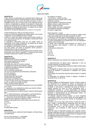 SIMULADO ENEM
11
QUESTÃO 44
A ética nasceu na pólis grega com a pergunta pelos critérios que
pudessem tornar possível o enfrentamento da vida com dignidade.
Isto significa dizer que o ponto de partida da ética é a vida, a
realidade humana, que, em nosso caso, é uma realidade de fome
e miséria, de exploração e exclusão, de desespero e desencanto
frente a um sentido da vida. É neste ponto que somos remetidos
diretamente à questão da democracia, um projeto que se realiza
nas relações da sociabilidade humana.
Disponível em: http://www.jornaldeopiniao.com.br. Acesso em: 03 maio 2009
O texto pretende que o leitor se convença de que a
a) ética é a vivência da realidade das classes pobres, como mostra
o fragmento ―é uma realidade de fome e miséria‖.
b) ética é o cultivo dos valores morais para encontrar sentido na
vida, como mostra o fragmento ―de desespero e desencanto frente
a um sentido da vida‖.
c) experiência democrática deve ser um projeto vivido na
coletividade, como mostra o fragmento ―um projeto que se realiza
nas relações da sociabilidade humana‖.
d) experiência democrática precisa ser exercitada em benefício
dos mais pobres, com base no fragmento ―tornar possível o
enfrentamento da vida com dignidade‖.
e) democracia é a melhor forma de governo para as classes menos
favorecidas, como mostra o fragmento ―É neste ponto que somos
remetidos diretamente à questão da democracia‖.
QUESTÃO 45
Canção do exílio
Minha terra tem macieiras da Califórnia
onde cantam gaturamos de Veneza.
Os poetas da minha terra
são pretos que vivem em torres de ametista,
os sargentos do exército são monistas, cubistas,
os filósofos são polacos vendendo a prestações.
A gente não pode dormir
com os oradores e pernilongos.
Os sururus em família têm por testemunha a Gioconda.
Eu morro sufocado
em terra estrangeira.
Nossas flores são mais bonitas
nossas frutas mais gostosas
mas custam cem mil-réis a dúzia.
Ai quem me dera chupar uma carambola de verdade
e ouvir um sabiá com certidão de idade!
Sobre o poema ao lado, afirma-se:
I – critica os costumes brasileiros e apresenta um eu lírico satisfeito
com o exílio.
II – apresenta a dura realidade dos pobres que não têm dinheiro
para alimentarem-se com dignidade.
III – é uma paródia de um famoso poema romântico deGonçalves
Dias.
IV – é, predominantemente, autobiográfico, pois Murilo Mendes
passou muito tempo de sua vida vivendo fora do Brasil.
V – demonstra a fé de Murilo Mendes, católico praticante cujo
projeto lírico era ―restaurar a poesia em Cristo‖.
Dentre as afirmações acima, está correto o que se afirma em:
a) I e III
b) II, IV e V
c) III
d) I, II e V
e) todas estão corretas
QUESTÃO 46
Leia o trecho abaixo, extraído de Navio Negreiro, de Castro Alves,
e as alternativas.
Era um sonho dantesco!... o tombadilho,
Que das luzernas avermelha o brilho,
Em sangue a se banhar.
Tinir de ferros... estalar de açoite...
Legiões de homens negros como a noite,
Horrendos a dançar...
Negras mulheres, suspendendo às tetas
Magras crianças, cujas bocas pretas
Rega o sangue das mães:
Outras, moças, mas nuas e espantadas,
No turbilhão de espectros arrastadas,
Em ânsia e mágoa vãs!
Nesse fragmento, o poeta
I. Denuncia a permanência do tráfico de escravos, embora esse
tenha sido proibido pela Lei Eusébio de Queirós, de 1850.
II. Descreve a luta dos negros, transportados no navio, contra os
seus opressores, apontando para a possibilidade de libertação.
III. Usa as exclamações como suporte para o tom de indignação e
repúdio ao ato escravocrata.
IV. Alude, com a expressão ―sonho dantesco‖ ao ―Inferno‖, de A
Divina Comédia, para enfatizar o drama dos condenados à
escravidão.
As afirmativas corretas são
a) I e II.
b) I e IV.
c) II e III.
d) III e IV.
e) I, III e IV.
QUESTÃO 47
Aponte a alternativa cujo conteúdo não se aplica ao Arcadismo.
a) Desenvolvimento do gênero épico, registrando o início da
corrente indianista na poesia brasileira.
b) Presença da mitologia grega na poesia de alguns poetas desse
período.
c) Propagação do gênero lírico em que os poetas assumem a
postura de pastores e transformam a realidade num quadro
idealizado.
d) Circulação de manuscritos anônimos de teor satírico e conteúdo
político.
e) Penetração da tendência mística e religiosa, vinculada à
expressão de ter ou não ter fé.
QUESTÃO 48
No texto Dialética da Malandragem Antonio Candido analisa a
obra Memórias de um sargento de milícias na perspectiva da
sociologia como uma obra que representa uma sociedade em
formação. A certa altura, o estudioso não deixa de retomar a
relação proposta por parte da crítica antecedente entre o
protagonista Leonardo e o pícaro (personagem da literatura
espanhola do século XVII). Nos comentários de Antonio Candido
prevalece o questionamento de tal identificação. Abaixo, um
fragmento do texto de António Candido:
“O malandro espanhol termina sempre, ou numa resignada
mediocridade, aceita como abrigo depois de tanta agitação, ou
mais miserável do que nunca, no universo do desengano e da
desilusão (...)
(Leonardo, por sua vez,) Não sendo nenhum modelo de virtude, é
leal e chega a comprometer-se seriamente para não lesar o
malandro Teotônio. Um antipícaro, portanto, nestas e noutras
circunstâncias, como a de não procurar e não agradar os
"superiores", que constituem a meta suprema do malandro
espanhol.”
Ainda com base no fragmento proposto para a questão anterior,
assinale a alternativa que cite um episódio que confirme o que fora
afirmado por Antonio Candido na parte final do 2º parágrafo citado
no fragmento proposto anteriormente:
a) relação entre Leonardo e Tomás da Sé, por ocasião do trabalho
na missa
 