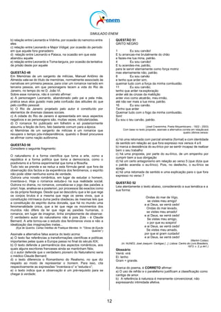 SIMULADO ENEM
12
b) relação entre Leonardo e Vidinha, por ocasião do namorico entre
eles
c) relação entre Leonardo e Major Vidigal, por ocasião do período
em que aquele fora granadeiro
d) relação entre Leonardo e Pataca, na ocasião em que este
abandou aquele
e) relação entre Leonardo e Toma-largura, por ocasião da tentativa
de prisão deste por aquele
QUESTÃO 49
Em Memórias de um sargento de milícias, Manuel Antônio de
Almeida vale-se do título de memórias, normalmente associado às
narrativas em primeira pessoa, para criar um romance narrado em
terceira pessoa, em que personagens tecem a vida do Rio de
Janeiro, no tempo do rei D. João VI.
Sobre esse romance, não é correto afirmar:
a) A personagem Leonardo, abandonado pelo pai e pela mãe,
pratica seus atos guiado mais pela confusão das atitudes do que
pelo conflito pessoal.
b) O Rio de Janeiro projetado pelo autor é constituído por
elementos de diversas classes sociais.
c) A cidade do Rio de Janeiro é apresentada em seus aspectos
negativos e as personagens são, muitas vezes, ridicularizadas.
d) O romance foi publicado em folhetim e só posteriormente
assumiu a feição de livro, fato bastante comum para a época.
e) Memórias de um sargento de milícias é um romance que
recupera o tempo pós-independência, quando o Brasil procurava
se afirmar como nação autônoma.
QUESTÃO 50
Considere o seguinte fragmento:
O naturalismo é a forma científica que toma a arte, como a
república é a forma política que toma a democracia, como o
positivismo é a forma experimental que toma a filosofia.
Tudo isto se prende e se reduz a esta fórmula geral: que fora da
observação dos factos e da experiência dos fenômenos, o espírito
não pode obter nenhuma soma de verdade.
Outrora uma novela romântica, em lugar de estudar o homem,
inventava-o. Hoje o romance estuda-o na sua realidade social.
Outrora no drama, no romance, concebia-se o jogo das paixões a
priori; hoje, analisa-se a posteriori, por processos tão exactos como
os da própria fisiologia. Desde que se descobriu que a lei que rege
os corpos brutos é a mesma que rege os seres vivos, que a
constituição intrínseca duma pedra obedeceu às mesmas leis que
a constituição do espírito duma donzela, que há no mundo uma
fenomenalidade única, que a lei que rege os movimentos dos
mundos não difere da lei que rege as paixões humanas, o
romance, em lugar de imaginar, tinha simplesmente de observar.
O verdadeiro autor do naturalismo não é pois Zola - é Claude
Bernard. A arte tornou-se o estudo dos fenômenos vivos e não a
idealização das imaginações inatas...
(Eça de Queirós. Cartas Inéditas de Fradique Mendes. In: "Obras de Eçade
Queirós".)
Assinale a alternativa falsa acerca do texto acima:
a) O texto faz referências a transformações científicas e políticas
importantes pelas quais a Europa passa no final do século XIX;
b) O texto defende a permanência dos aspectos românticos, aos
quais alguns escritores franceses ainda se mantinham fiéis;
c) o autor defende que o verdadeiro pioneiro do Naturalismo seria
o médico Claude Bernard;
d) o texto diferencia o Romantismo do Realismo, no que diz
respeito ao modo de representar o homem. Para isso, cita
respectivamente as expressões ―inventava-o‖ e ―estuda-o‖;
e) o texto indica que a observação é um pré-requisito para se
chegar à verdade;
QUESTÃO 51
GRITO NEGRO
1 Eu sou carvão!
E tu arrancas-me brutalmente do chão
e fazes-me tua mina, patrão.
4 Eu sou carvão!
E tu acendes-me, patrão,
para te servir eternamente como força motriz
mas eternamente não, patrão.
8 Eu sou carvão
e tenho que arder sim;
queimar tudo com a força da minha combustão.
11 Eu sou carvão;
tenho que arder na exploração
arder até às cinzas da maldição
arder vivo como alcatrão, meu irmão,
até não ser mais a tua mina, patrão.
16 Eu sou carvão.
Tenho que arder
Queimar tudo com o fogo da minha combustão.
Sim!
Eu sou o teu carvão, patrão.
(José Craveirinha, Poeta Moçambicano - 1922 – 2003)
Com base no texto proposto, assinale a alternativa correta em relaçãoaos
quatro últimos versos:
a) há uma retomada com parcial simetria (formal) e com identidade
de sentido em relação ao que fora expresso nos versos 4 a 6
b) marca a desistência do eu-lírico por se sentir incapaz de realizar
bem o seu trabalho
c) há uma proposta, por parte do eu-lírico, de um empenho por
cumprir bem a sua obrigação
d) há um certo antagonismo em relação ao verso 5 (que dizia que
o patrão acendia o eu-lírico). Pois, no desfecho, o eu-lírico se
apaga
e) há uma retomada de sentido e uma explicação para o que fora
expresso no verso 7
QUESTÃO 52
Leia atentamente o texto abaixo, considerando a sua temática e a
sua forma:
Ondas do mar de Vigo,
se vistes meu amigo!
e ai Deus, se verrá cedo!
Ondas do mar levado,
se vistes meu amado!
e ai Deus, se verrá cedo!
Se vistes meu amigo,
o por que eu sospiro!
e ai Deus, se verrá cedo!
Se vistes meu amado,
por que ei gram cuidado!
e ai Deus, se verrá cedo!
(Martim Codax)
(In: NUNES, José Joaquim. Cantigas [...]. Lisboa: Centro do Livro Brasileiro,
1973. v. 2, p.441.)
Glossário:
Verrá: virá
Ei: tenho
Gram = grande.
Acerca do poema, é CORRETO afirmar:
a) O uso de refrão e o paralelismo justificam a classificação como
cantiga de amor.
b) A referência à natureza é meramente convencional, não
expressando intimidade afetiva.
 