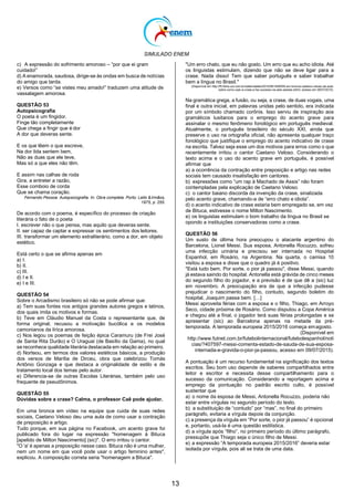 SIMULADO ENEM
13
c) A expressão do sofrimento amoroso – ―por que ei gram
cuidado!‖
d) A enamorada, saudosa, dirige-se às ondas em busca de notícias
do amigo que tarda.
e) Versos como ―se vistes meu amado!‖ traduzem uma atitude de
vassalagem amorosa.
QUESTÃO 53
Autopsicografia
O poeta é um fingidor.
Finge tão completamente
Que chega a fingir que é dor
A dor que deveras sente.
E os que lêem o que escreve,
Na dor lida sentem bem,
Não as duas que ele teve,
Mas só a que eles não têm.
E assim nas calhas de roda
Gira, a entreter a razão,
Esse comboio de corda
Que se chama coração.
Fernando Pessoa. Autopsicografia. In: Obra completa. Porto: Lello &Irmãos,
1975, p. 255.
De acordo com o poema, é específico do processo de criação
literária o fato de o poeta
I. escrever não o que pensa, mas aquilo que deveras sente.
II. ser capaz de captar e expressar os sentimentos dos leitores.
III. transformar um elemento extraliterário, como a dor, em objeto
estético.
Está certo o que se afirma apenas em
a) I.
b) II.
c) III.
d) I e II.
e) I e III.
QUESTÃO 54
Sobre o Arcadismo brasileiro só não se pode afirmar que:
a) Tem suas fontes nos antigos grandes autores gregos e latinos,
dos quais imita os motivos e formas.
b) Teve em Cláudio Manuel da Costa o representante que, de
forma original, recusou a motivação bucólica e os modelos
camonianos da lírica amorosa.
c) Nos legou os poemas de feição épica Caramuru (de Frei José
de Santa Rita Durão) e O Uraguai (de Basílio da Gama), no qual
se reconhece qualidade literária destacada em relação ao primeiro.
d) Norteou, em termos dos valores estéticos básicos, a produção
dos versos de Marília de Dirceu, obra que celebrizou Tomás
Antônio Gonzaga e que destaca a originalidade de estilo e de
tratamento local dos temas pelo autor.
e) Diferencia-se de outras Escolas Literárias, também pelo uso
frequente de pseudônimos.
QUESTÃO 55
Dúvidas sobre a crase? Calma, o professor Caê pode ajudar.
Em uma bronca em vídeo na equipe que cuida de suas redes
sociais, Caetano Veloso deu uma aula de como usar a contração
de preposição e artigo.
Tudo porque, em sua página no Facebook, um acento grave foi
publicado fora do lugar na expressão "homenagem à Bituca
[apelido de Milton Nascimento] (sic)". O erro irritou o cantor.
"O 'a' é apenas a preposição nesse caso. Bituca não é uma mulher,
nem um nome em que você pode usar o artigo feminino antes",
explicou. A composição correta seria "homenagem a Bituca".
"Um erro chato, que eu não gosto. Um erro que eu acho idiota. Até
os linguistas estimulam, dizendo que não se deve ligar para a
crase. Nada disso! Tem que saber português e saber trabalhar
bem a língua no Brasil."
(Disponível em http://f5.folha.uol.com.br/celebridades/2015/06/1646555-em-bronca-caetano-veloso-da-aula-
sobre-como-usar-a-crase-e-faz-sucesso-na-web-assista.shtml, acesso em 08/07/2015).
Na gramática grega, a fusão, ou seja, a crase, de duas vogais, uma
final e outra inicial, em palavras unidas pelo sentido, era indicada
por um símbolo chamado corônis. Isso serviu de inspiração aos
gramáticos lusitanos para o emprego do acento grave para
assinalar o mesmo fenômeno fonológico em português medieval.
Atualmente, o português brasileiro do século XXI, ainda que
preserve o uso na ortografia oficial, não apresenta qualquer traço
fonológico que justifique o emprego do acento indicativo de crase
na escrita. Talvez seja esse um dos motivos para erros como o que
recentemente irritou o cantor Caetano Veloso. Considerando o
texto acima e o uso do acento grave em português, é possível
afirmar que
a) a ocorrência da contração entre preposição e artigo nas redes
sociais tem causado insatisfação em cantores.
b) expressões como ―um rap à Machado de Assis‖ não foram
contempladas pela explicação de Caetano Veloso.
c) o cantor baiano discorda da invenção da crase, sinalizada
pelo acento grave, chamando-a de ―erro chato e idiota‖.
d) o acento indicativo de crase estaria bem empregado se, em vez
de Bituca, estivesse o nome Milton Nascimento.
e) os linguistas estimulam o bom trabalho da língua no Brasil se
opondo a instituições conservadoras como a crase.
QUESTÃO 56
Um susto de última hora preocupou o atacante argentino do
Barcelona, Lionel Messi. Sua esposa, Antonella Rocuzzo, sofreu
uma infecção urinária e precisou ser internada no Hospital
Espanhol, em Rosário, na Argentina. Na quarta, o camisa 10
visitou a esposa e disse que o quadro já é positivo.
"Está tudo bem. Por sorte, o pior já passou", disse Messi, quando
já estava saindo do hospital. Antonella está grávida de cinco meses
do segundo filho do jogador, e a previsão é de que dê a (sic) luz
em novembro. A preocupação era de que a infecção pudesse
prejudicar o nascimento do filho, contudo, segundo boletim do
hospital, Joaquim passa bem. […]
Messi aproveita férias com a esposa e o filho, Thiago, em Arroyo
Seco, cidade próxima de Rosário. Como disputou a Copa América
e chegou até a final, o jogador terá suas férias prolongadas e se
apresentar (sic) ao Barcelona apenas na metade da pré-
temporada. A temporada europeia 2015/2016 começa emagosto.
(Disponível em
http://www.futnet.com.br/futebolinternacional/futebolespanhol/noti
cias/?407597-messi-comenta-estado-de-sauda-de-sua-esposa-
internada-e-gravida-o-pior-ja-passou, acesso em 09/07/2015).
A pontuação é um recurso fundamental na significação dos textos
escritos. Seu bom uso depende de saberes compartilhados entre
leitor e escritor e necessita desse compartilhamento para o
sucesso da comunicação. Considerando a reportagem acima e
emprego da pontuação no padrão escrito culto, é possível
sustentar que
a) o nome da esposa de Messi, Antonella Rocuzzo, poderia não
estar entre vírgulas no segundo período do texto.
b) a substituição de ―contudo‖ por ―mas‖, no final do primeiro
parágrafo, evitaria a vírgula depois da conjunção.
c) a presença da vírgula em ―Por sorte, o pior já passou‖ é opcional
e, portanto, usá-la é uma questão estilística.
d) a vírgula após ―filho‖, no primeiro período do último parágrafo,
pressupõe que Thiago seja o único filho de Messi.
e) a expressão ―A temporada europeia 2015/2016‖ deveria estar
isolada por vírgula, pois ali se trata de uma data.
 