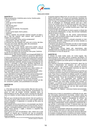 SIMULADO ENEM
14
QUESTÃO 57
Antes de apresentar o Carlinhos para a turma, Carolina pediu:
— Me faz um favor?
—O quê?
— Você não vai ficar chateado?
—O que é?
— Não fala tão certo?
— Como assim?
— Você fala certo demais. Fica esquisito.
—Por quê?
— É que a turma repara. Sei lá, parece…
— Soberba?
— Olha aí, ‗soberba‘. Se você falar ‗soberba‘ ninguém vai saber o
que é. Não fala ‗soberba‘. Nem ‗todavia‘. Nem ‗outrossim‘. E
cuidado com os pronomes.
— Os pronomes? Não posso usá-los corretamente?
— Está vendo? Usar eles. Usar eles!
O Carlinhos ficou tão chateado que, junto com a turma, não falou
nem certo nem errado. Não falou nada. Até comentaram:
— O Carol, teu namorado é mudo?
Ele ia dizer ‗Não, é que, falando, sentir-me-ia vexado‘, mas se
conteve a tempo. Depois, quando estavam sozinhos, a Carolina
agradeceu, com aquela voz que ele gostava:
— Comigo você pode botar os pronomes onde quiser, Carlinhos.
Aquela voz de cobertura de caramelo.
(Disponível em: http://acervo.estadao.com.br/pagina/#!/20000116-
38806-nac-0220-cul-d2-not, acesso em: 09/07/2015).
A crônica acima brinca com a reação que as pessoas têm quando
imaginam que alguém fala de uma maneira inadequada à situação.
A preocupação da personagem Carolina com a impressão que seu
recente namorado, Carlinhos, deixaria no grupo de amigos faz com
que ela o aconselhe a fazer certas escolhas linguísticas em
detrimento das que lhe são habituais. A leitura do texto e os usos
da variedade culta da língua permitem afirmar que
a) a posição do pronome, no enunciado que o rapaz conteve, em
respeito ao registro padrão, deveria ser proclítica ao verbo.
b) a expressão ―os pronomes‖ poderia ser substituída pelo clítico
―lhes‖ sem prejuízo para a correção gramatical do trecho.
c) uma alternativa à construção ―Não posso usá-loscorretamente‖
seria, segundo a norma, ―Não posso os usar corretamente‖.
d) Carolina, no enunciado ―Me faz um favor?‖, posiciona o pronome
preocupada em falar ―corretamente‖ diante do namorado.
e) o narrador usa a próclise em ―mas se conteve a tempo‖ por não
ter, consoante o padrão, outra possibilidade de colocação.
QUESTÃO 58
Que ódio
[…] Tem ódio que não faz o menor sentido. Mas tem ódio que faz.
Por exemplo: sem nenhuma razão plausível, acrescentaram um
pitoco no meio da tomada, tornando obsoletos todos os
eletrodomésticos do país. Não por acaso a tomada tem três pinos
como um tridente: eu tenho certeza de que foi obra do demônio.
[…]
Mas pior que a tomada de três pinos (tá bom: tão ruim quanto) é o
novo (que já nasceu velho) acordo (com o qual ninguém está de
acordo) ortográfico. O desacordo é a tomada de três pinos da
língua portuguesa.
Não bastasse termos poucos livros e uma população que não lê,
os gramáticos tornaram obsoletos todos os livros do país. De 1911
até hoje, o português brasileiro sofreu cinco reformas ortográficas.
Nesse mesmo período, o inglês, o francês e o espanhol não
sofreram nenhuma […].
Quem ganha com isso? Os gramáticos, claro, classe com a qual
ninguém se importa até o momento em que se proclamam
indispensáveis. Os gramáticos são os fabricantes de benjamim da
língua portuguesa.
(Disponível em:http://www1.folha.uol.com.br/colunas/gregorioduvivier/2015/06/1636191-que-
odio.shtml, acesso em 14/06/2015)
A linguista Ingedore Villaça Koch, em sua obra Ler e compreender,
define contexto como ―um conjunto de suposições, baseadas nos
saberes dos interlocutores, mobilizadas para a interpretação de um
texto‖. Ou seja, na composição do texto, o autor lança mão de uma
série de estratégias de ―sinalização textual‖ para que o leitor
recorra ao contexto, isto é, às inferências possíveis com base no
conjunto de conhecimentos de que ele dispõe. A crítica central
proposta pelo texto em seu contexto funciona para o leitor que
necessariamente sabe que
a) cerca de 38% dos estudantes do ensino superior no Brasil não
são plenamente alfabetizados, ou seja, não dominam habilidades
básicas de leitura e escrita.
b) tridentes são forquilhas de três dentes tradicionalmente
associados, pela iconografia judaico-cristã, ao diabo ou, no texto
acima, genericamente ao demônio.
c) obsolescência programada é a produção proposital um bem
desenvolvido, fabricado e distribuído para se tornar obsoleto ou
não-funcional em pouco tempo.
d) benjamins são plugues ou extensões com três ou mais tomadas
que, eventualmente, servem como adaptadores entre padrões
divergentes de tomadas.
e) determinadas normas legais são responsáveis pelo
estabelecimento da ortografia de uma língua, o que em português
só aconteceu no início do século XX.
QUESTÃO 59
O dinheiro foi criado muitas vezes, em muitos lugares. Seu
desenvolvimento não exigiu nenhum progresso tecnológico: foi
uma revolução puramente mental. Envolveu a criação de uma nova
realidade intersubjetiva que existe apenas na imaginação coletiva
das pessoas. […]
Para sistemas comerciais complexos funcionarem, algum tipo de
dinheiro é indispensável. Um sapateiro, em uma economia
monetária, precisa saber apenas o preço cobrado por diversos
tipos de sapatos – não há necessidade memorizar as taxas de
câmbio entre sapatos, maçãs ou cabras. […]
O dinheiro é, portanto, um meio universal de troca que permite que
as pessoas convertam quase tudo em praticamente qualquer outra
coisa. Força física é convertida em intelecto quando um soldado
dispensado do exército financia sua faculdade com os benefícios
militares recebidos. Terras são convertidas em lealdade quando
um barão vende uma propriedade para sustentar seus
empregados. Saúde é convertida em justiça quando um médico
utiliza o dinheiro que cobra pelas consultas para contratar um
advogado – ou subornar um juiz. É possível até mesmo converter
sexo em salvação, como faziam prostitutas do século XV ao dormir
com homens por dinheiro que, por sua vez, elas usavam para
comprar indultos da Igreja Católica.
HARARI, Y. N., Sapiens – uma breve história dahumanidade,
2015.
Na leitura de um texto é a assustadora a verificação de que, além
das informações explicitamente enunciadas, existem outras que
ficam subentendidas ou pressupostas, os chamados implícitos. O
texto acima trata da utilidade e versatilidade do dinheiro nas
sociedades humanas. Para que a tese do autor seja
compreendida, é preciso que o leitor aceite alguns pressupostos e
infira alguns subentendidos. Essas aceitações e inferências são o
que permite a continuidade do texto. É possível dizer que uma
informação implícita no texto acima, essencial à sua compreensão,
é a de que devemos
a) reconhecer a necessidade material das invenções humanas.
b) compreender moral como um valor social humano imutável.
c) ver no dinheiro um conversor universal de naturezas diferentes.
d) constatar a irradiação única e concêntrica de nossas criações.
e) perceber a desimportância de taxas de câmbio nas economias.
 