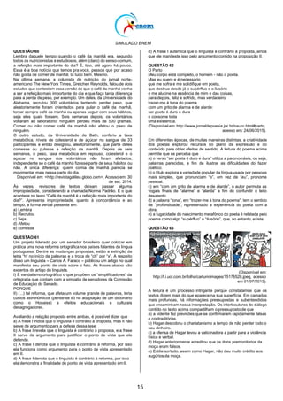 SIMULADO ENEM
15
QUESTÃO 60
Lembra daquele tempo quando o café da manhã era, segundo
todos os nutricionistas e estudiosos, além (claro) do senso-comum,
a refeição mais importante do dia? É, tipo, até agora há pouco.
Essa é a boa notícia que temos pra você, pessoa que por acaso
não gosta de comer de manhã: tá tudo bem. Mesmo.
Na última semana, a colunista de nutrição do jornal norte-
americano The New York Times, Gretchen Reynolds, falou de dois
estudos que contestam essa versão de que o café da manhã venha
a ser a refeição mais importante do dia e que faça tanta diferença
para a perda de peso, por exemplo. Um deles, da Universidade do
Alabama, recrutou 300 voluntários tentando perder peso, que
aleatoriamente foram orientados para pular o café da manhã,
tomar sempre café da manhã ou apenas seguir com seus hábitos,
seja eles quais fossem. Seis semanas depois, os voluntários
voltaram ao laboratório: ninguém perdeu mais de 500 gramas.
Comer ou não comer café da manhã não afetou o peso de
ninguém.
O outro estudo, da Universidade de Bath, conferiu a taxa
metabólica, níveis de colesterol e de açúcar no sangue de 33
participantes e então designou, aleatoriamente, que parte deles
comesse ou pulasse a refeição da manhã. Depois de seis
semanas, o peso, taxa metabólica em repouso, colesterol e o
açúcar no sangue dos voluntários não foram afetados,
independente se o café da manhã fizesse parte de seus hábitos ou
não. A única diferença: quem comia de manhã parecia se
movimentar mais nessa parte do dia.
Disponível em: <http://revistagalileu.globo.com>. Acesso em: 30
de set. 2014.
Às vezes, revisores de textos deixam passar alguma
impropriedade, considerando a chamada Norma Padrão. É o que
acontece no texto ―Café da manhã é a refeição mais importante do
dia?‖. Apresenta impropriedade, quanto à concordância e ao
tempo, a forma verbal presente em:
a) Lembra
b) Recrutou
c) Seja
d) Afetou
e) comesse
QUESTÃO 61
Um projeto liderado por um senador brasileiro quer colocar em
prática uma nova reforma ortográfica nos países falantes da língua
portuguesa. Dentre as mudanças propostas, estão a extinção da
letra ―h‖ no início de palavras e a troca de ―ch‖ por ―x‖. A respeito
disso um linguista – Carlos A. Faraco – publicou um artigo no qual
manifesta seu ponto de vista sobre o fato. As frases abaixo são
excertos do artigo do linguista.
I) É vandalismo ortográfico o que propõem os ―simplificadores‖ da
ortografia que contam com a simpatia de senadores da Comissão
de Educação do Senado.
PORQUE
II) (...) tal reforma, que afeta um volume grande de palavras, teria
custos astronômicos (pense-se só na adaptação de um dicionário
como o Houaiss) e efeitos educacionais e culturais
desagregadores.
Avaliando a relação proposta entre ambas, é possível dizer que
a) A frase I indica que o linguista é contrário à proposta, mas II não
serve de argumento para a defesa dessa tese.
b) A frase I revela que o linguista é contrário à proposta, e a frase
II serve de argumento para justificar o ponto de vista que ele
defende.
c) A frase I denota que o linguista é contrário à reforma, por isso
ela funciona como argumento para o ponto de vista apresentado
em II.
d) A frase I denota que o linguista é contrário à reforma, por isso
ela demonstra a finalidade do ponto de vista apresentado emII.
d) A frase I autentica que o linguista é contrário à proposta, ainda
que ele manifeste isso pelo argumento contido na proposição II.
QUESTÃO 62
O Parto
Meu corpo está completo, o homem - não o poeta.
Mas eu quero e é necessário
que me sofra e me solidifique em poeta,
que destrua desde já o supérfluo e o ilusório
e me alucine na essência de mim e das coisas,
para depois, feliz e sofrido, mas verdadeiro,
trazer-me à tona do poema
com um grito de alarma e de alarde:
ser poeta é duro e dura
e consome toda
uma existência.
(Disponível em: http://www.jornaldepoesia.jor.br/nauro.html#parto,
acesso em: 24/06/2015).
Em diferentes épocas, de muitas maneiras distintas, a criatividade
dos poetas explorou recursos no plano da expressão e do
conteúdo para obter efeitos de sentido. A leitura do poema acima
permite que se perceba que
a) o verso ―ser poeta é duro e dura‖ utiliza a paronomásia, ou seja,
palavras parecidas, a fim de ilustrar as dificuldades do fazer
poético.
b) o título explora a variedade popular da língua usada por pessoas
mais simples, que pronunciam ―o‖, em vez de ―eu‖, pronome
pessoal.
c) em ―com um grito de alarma e de alarde‖, o autor permuta as
vogais finais de ―alarme‖ e ―alarda‖ a fim de confundir o leito
desatento.
d) a palavra ―tona‖, em ―trazer-me à tona do poema‖, tem o sentido
de ―profundidade‖, representado a experiência do poeta com a
obra.
e) a fugacidade do nascimento metafórico do poeta é relatada pelo
poema como algo ―supérfluo‖ e ―ilusório‖, que, no entanto, existe.
QUESTÃO 63
(Disponível em:
http://f.i.uol.com.br/folha/cartum/images/15176528.jpeg, acesso
em 01/07/2015).
A leitura é um processo intrigante porque constatamos que os
textos dizem mais do que aparece na sua superfície. Em camadas
mais profundas, há informações pressupostas e subentendidas
que encaminham nossa interpretação. Os interlocutores do diálogo
contido no texto acima compartilham o pressuposto de que
a) a vidente fez previsões que se confirmaram rapidamente falsas
e contraditórias.
b) Hagar descobriu o charlatanismo a tempo de não perder todo o
seu dinheiro.
c) a ofensa de Hagar levou a vaticinadora a partir para a violência
física e verbal.
d) Hagar anteriormente acreditou que os dons premonitórios da
moça eram falsos.
e) Eddie sortudo, assim como Hagar, não deu muito crédito aos
augúrios da moça.
 