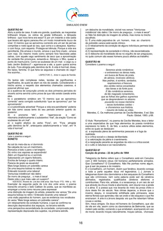 SIMULADO ENEM
16
QUESTÃO 64
Abriu a porta de casa. A sala era grande, quadrada, as maçanetas
brilhavam limpas, os vidros da janela brilhavam, a lâmpada
brilhava - que nova terra era essa? E por um instante a vida sadia
que levara até agora pareceu-lhe um modo moralmente louco de
viver. O menino que se aproximou correndo era um ser de pernas
compridas e rosto igual ao seu, que corria e a abraçava. Apertou-
o com força, com espanto. Protegia-se trêmula. Porque a vida era
periclitante. Ela amava o mundo, amava o que fora criado - amava
com nojo. Do mesmo modo como sempre fora fascinada pelas
ostras, com aquele vago sentimento de asco que a aproximação
da verdade lhe provocava, avisando-a. Abraçou o filho, quase a
ponto de machucá-lo. Como se soubesse de um mal - o cego ou o
belo Jardim Botânico? - agarrava-se a ele, a quem queria acima
de tudo. Fora atingida pelo demônio da fé. A vida é horrível, disse-
lhe baixo, faminta. O que faria se seguisse o chamado do cego?
Iria sozinha...
LISPECTOR, C., Amor in Laços de Família.
Os textos são complexas redes, tecidas de significantes e
significados, às quais se atam os nós da coesão. Considerando o
trecho acima, a respeito dos elementos chamados coesivos, é
possível afirmar que
a) a ausência de conjunção unindo os dois primeiros períodos do
excerto acima serviria como prova de que não existe coesão entre
eles.
b) o paralelismo sintático em ―O menino que se aproximou
correndo‖ seria corrigido substituindo ―que se aproximou‖ por ―se
aproximando‖.
c) a subordinada adverbial ―Porque a vida era periclitante‖ poderia
ser lida como causa tanto do seu período anterior quanto do
posterior.
d) o pronome ―ele‖, em ―agarrava-se a ele‖,
retomaria anaforicamente o substantivo ―mal‖, da oração ―Como se
soubesse de um mal‖.
e) o sujeito elíptico do verbo ―Fora‖, em ―Fora atingida
pelo demônio da fé‖, anteciparia cataforicamente a ―vida‖, em ―A
vida é horrível‖.
QUESTÃO 65
Leia o poema a seguir.
SONETO
Ao sol do meio-dia eu vi dormindo
Na calçada da rua um marinheiro,
Roncava a todo o pano o tal brejeiro
Do vinho nos vapores se expandindo!
Além um Espanhol eu vi sorrindo
Saboreando um cigarro feiticeiro,
Enchia de fumaça o quarto inteiro.
Parecia de gosto se esvaindo!
Mais longe estava um pobretão careca
De uma esquina lodosa no retiro
Enlevado tocando uma rabeca!
Venturosa indolência! não deliro
Se morro de preguiça... o mais é seca!
Desta vida o que mais vale um suspiro?
AZEVEDO, Álvares de. Lira dos vinte anos. São Paulo: FTD, 1994. p. 183.
Exemplar da segunda parte de Lira dos vinte anos, o poema
transcrito encarna o lado Caliban do poeta, que se manifesta ao
empregar a ironia como recurso para expressar
uma distinção da imagem do artista, presente nos versos ―De uma
esquina lodosa no retiro / Enlevado tocando uma rabeca!‖.
uma visão pejorativa do homem, que se evidencia nos vocábulos
do verso ―Mais longe estava um pobretão careca‖.
um rebaixamento da condição humana, o que se confirma na
descrição depreciativa dos espaços, na terceira estrofe.
uma perspectiva escandalizada da sociedade, comprovada pela
representação depravada dos sujeitos, na primeira estrofe.
um deboche da moralidade, visível nos versos ―Venturosa
indolência! não deliro / Se morro de preguiça... o mais é seca!‖.
a) Não há distinção da imagem do artista, mas ironia no trecho
escolhido.
b) É uma visão pejorativa de um homem, mas ao chamá-lo
de pobretão careca está sendo irônico.
c) O rebaixamento da condição de alguns indivíduos permeia todo
o poema.
d) A representação da sociedade é irônica, não escandalizada.
e) O deboche da moralidade dá-se no orgulho de ser preguiçoso,
no quão comum são esses homens pouco afeitos ao trabalho.
QUESTÃO 66
Considere o poema a seguir:
Seremos ainda românticos
- e entraremos na densa mata,
em busca de flores de prata,
de aéreos, invisíveis cânticos.
Nas pedras, à sombra, sentados,
respiraremos a frescura
dos verdes reinos encantados
das lianas e da fonte pura.
E tão românticos seremos,
de tão magoado romantismo,
que as folhas dos galhos supremos
que se desprenderem no abismo
pousarão na nossa memória
- secas borboletas caídas –
e choraremos sua história,
- resumo de todas as vidas.
Meireles, C. Os melhores poemas de Cecília Meireles. 5 ed.São
Paulo: Global, 1993. p 68.
O título ―Romantismo‖, no poema de Cecília Meireles, leva o leitor
a uma expectativa de que haja elementos da poesia romântica
expressos no texto. E, de fato, a autora utiliza estes elementos,
entre os quais se destacam:
a) a expressão plena de sentimentos pessoais e a fuga da
realidade.
b) a crítica social e o desejo de liberdade.
c) a valorização da pátria e osentimento.
d) a resignação perante as angústias da vida e a crítica social.
e) o culto à natureza e ao nacionalismo.
QUESTÃO 67
Canção de piratas - 22 de julho de 1894
Telegrama da Bahia refere que o Conselheiro está em Canudos
com 2 000 homens (dous mil homens) perfeitamente armados.
Que Conselheiro? O Conselheiro. Não lhe ponhas nome algum,
que é sair da poesia e do mistério.
É o Conselheiro, um homem, dizem que fanático, levando consigo
a toda a parte aqueles dous mil legionários. [...] Jornais e
telegramas dizem dos clavinoteiros e dos sequazes do Conselheiro
que são criminosos; nem outra palavra pode sair de cérebros
alinhados, registrados, qualificados cérebros eleitores e
contribuintes. Para nós, artistas, é a renascença, é um raio de sol
que através da chuva miúda e aborrecida, vem dourar-nos a janela
e a alma. É a poesia que nos levanta do meio da prosa chilra e
dura deste fim de século. Nos climas ásperos, a árvore que o
inverno despiu, é novamente enfolhada pela primavera, essa
eterna florista que aprendeu não sei onde e não esquece o que lhe
ensinaram. A arte é a árvore despida: eis que lhe rebentam folhas
novas e verdes.
Sim, meus amigos. Os dous mil homens do Conselheiro, que vão
de vila em vila, assim como os clavinoteiros de Belmonte, que se
metem pelo sertão, comendo o que arrebatam, acampando em vez
de morar, levando moças naturalmente, moças cativas, chorosas
 