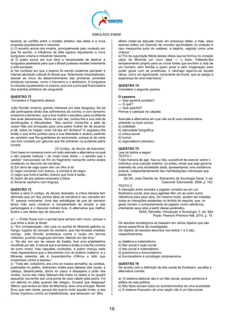 SIMULADO ENEM
18
levando ao conflito entre o modelo artístico das elites e a nova
proposta popularizante e nacional.
c) O excerto acima nos mostra, principalmente pelo contexto em
que foi escrito, a influência da elite agrária repudiando a nova
burguesia urbana e industrial nascente.
d) O poeta evoca em sua obra a necessidade de destruir a
burguesia paulistana para que o Brasil pudesse receber livremente
a arte europeia.
e) No contexto em que o poema foi escrito podemos perceber a
intensa atividade cultural do Brasil que, fortemente industrializado,
assiste ao início do desenvolvimento das primeiras correntes
artísticas nacionais, como o futurismo e o dadaísmo. A burguesia
é criticada injustamente no poema, pois era a principal financiadora
dos eventos artísticos de vanguarda.
QUESTÃO 72
Considere o fragmento abaixo:
João Romão mostrou grande interesse por esta desgraça, fez-se
até participante direto dos sofrimentos da vizinha, e com tamanho
empenho a lamentou, que a boa mulher o escolheu para confidente
das suas desventuras. Abriu-se com ele, contou-lhe a sua vida de
amofinações e dificuldades. "Seu senhor comia-lhe a pele do
corpo! Não era brinquedo para uma pobre mulher ter de escarrar
pr‘ali, todos os meses, vinte mil-réis em dinheiro!" E segredou-lhe
então o que tinha juntado para a sua liberdade e acabou pedindo
ao vendeiro que lhe guardasse as economias, porque já de certa
vez fora roubada por gatunos que lhe entraram na quitanda pelos
fundos.
alheio matar-se daquele modo em presença deles; a mãe, essa
apenas soltou um bramido de monstro apunhalado no coração e
caiu mesquinha junto do cadáver, a beijá-lo, vagindo como uma
criança.‖
e) ―Foi da supuração fétida destas idéias que se formou no coração
vazio do Miranda um novo ideal — o título. Faltando-lhe
temperamento próprio para os vícios fortes que enchem a vida de
um homem; sem família a quem amar e sem imaginação para
poder gozar com as prostitutas, o náufrago agarrou-se àquela
tábua, como um agonizante, consciente da morte, que se apega à
esperança de uma vida futura.‖
QUESTÃO 74
Considere o seguinte poema:
O capoeira
— Qué apanhá sordado?
— O quê?
— Qué apanhá?
Pernas e cabeças na calçada.
Assinale a alternativa em que não se lê uma característica
presente no texto acima:
a) oralidade
b) velocidade fotográfica
c) crítica social
d) humor
e) regionalismo pitoresco
(O Cortiço, de Aluísio de Azevedo).
Com base no romance como um todo assinale a alternativa na qual
o dito popular traduza – de modo mais direto – o sentido que o
‗pedido‘ mencionado ao fim do fragmento transcrito acima acaba
revelando no decorrer da narrativa:
a) Em terra de cego quem tem um olho é rei
b) negro comendo com branco, a comida é do negro.
c) negro que furta é ladrão; branco que furta é barão.
d) Quem dá aos pobres empresta a Deus
e) Amarrar cachorro com linguiça
QUESTÃO 73
Sobre a obra O cortiço, de Aluísio Azevedo, a crítica literária tem
afirmado que um dos pontos altos da narrativa é seu narrador em
3ª. pessoa onisciente. Uma das estratégias de que tal narrador
lança mão para construir a complexidade do enredo e das
personagens é o discurso indireto livre. A alternativa que melhor
ilustra o uso desse tipo de discurso é:
a)‖ — Então ficará com o quintal para sempre sem muro, porque o
que tinha a dizer já disse!
b) ―Em compensação, não caía no quintal do Miranda galinha ou
frango, fugidos do cercado do vendeiro, que não levasse imediato
sumiço. João Romão protestava contra o roubo em termos
violentos, jurando vinganças terríveis, falando em dar tiros.‖
c) ―Se ela, em vez de nascer de Estela, fora uma enjeitadinha
recolhida por ele, é natural que a amasse e então a vida lhe correria
de outro modo; mas naquelas condições, a pobre criança nada
mais representava que o documento vivo do ludibrio materno, e o
Miranda estendia até à inocentezinha d'África o ódio que
sustentava contra a esposa.‖
d) ―Todo ele, coitadinho, era uma só massa vermelha; as canelas,
quebradas no joelho, dobravam moles para debaixo das coxas; a
cabeça, desarticulada, abrira no casco e despejava o pirão dos
miolos; numa das mãos faltavam-lhe todos os dedos e no quadril
esquerdo via-se-lhe sair uma ponta de osso ralado pela pedra. Foi
um alarma no pátio quando ele chegou. Cruzes! que desgraça!
Albino, que lavava ao lado da Machona, teve uma síncope; Nenen
ficou que nem doida, porque ela queria muito àquele irmão; a das
Dores imprecou contra os trabalhadores, que deixavam um filho
QUESTÃO 75
Leia os textos a seguir:
TEXTO 1
Toda maneira de agir, fixa ou não; suscetível de exercer sobre o
indivíduo uma coerção exterior; ou então, ainda que seja geralna
extensão de uma sociedade dada, apresentando uma existência
própria, independentemente das manifestações individuais que
possa ter.
SILVA, José Otacílio da. Elementos da Sociologia Geral. 2.ed.
Cascavel: Edunioeste, 2006, p. 102.
TEXTO 2
A interação entre torcedor e jogador constitui-se em um
fenômeno social, pois seus agentes têm um ao outro como
referência para seus atos. Do mesmo modo, podem ser tratadas
todas as interações existentes no âmbito do esporte, que, no
geral, tomam o comportamento do jogador como referência,
orientando seus atos a partir desse parâmetro.
DIAS, Reinaldo. Introdução à Sociologia. 2. ed. São
Paulo: Pearson Prentice Hall, 2010, p. 15.
Os estudos sociológicos se baseiam em vários objetos que são
temas específicos de investigação.
Os objetos de estudos descritos nos textos 1 e 2 são,
respectivamente,
a) dialética e materialismo.
b) fato social e ação social.
c) fato social e materialismo.
d) positivismo e funcionalismo.
e) funcionalismo e sociologia compreensiva.
QUESTÃO 76
De acordo com a definição de fato social de Durkheim, escolha a
alternativa correta.
a) O sistema eleitoral não é um fato social, porque pertence à
esfera da vida política.
b) São fatos sociais todos os acontecimentos de uma sociedade.
c) O sistema financeiro de uma nação não é um fato social.
 