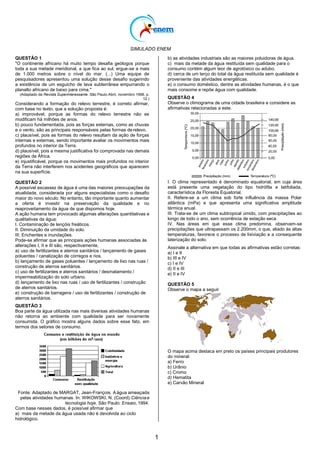 SIMULADO ENEM
1
QUESTÃO 1
"O continente africano há muito tempo desafia geólogos porque
toda a sua metade meridional, a que fica ao sul, ergue-se a mais
de 1.000 metros sobre o nível do mar. (...) Uma equipe de
pesquisadores apresentou uma solução desse desafio sugerindo
a existência de um esguicho de lava subterrânea empurrando o
planalto africano de baixo para cima."
(Adaptado da Revista Superinteressante. São Paulo:Abril, novembro 1998, p.
12.)
Considerando a formação do relevo terrestre, é correto afirmar,
com base no texto, que a solução proposta é:
a) improvável, porque as formas do relevo terrestre não se
modificam há milhões de anos.
b) pouco fundamentada, pois as forças externas, como as chuvas
e o vento, são as principais responsáveis pelas formas derelevo.
c) plausível, pois as formas do relevo resultam da ação de forças
internas e externas, sendo importante avaliar os movimentos mais
profundos no interior da Terra.
d) plausível, pois a mesma justificativa foi comprovada nas demais
regiões da África.
e) injustificável, porque os movimentos mais profundos no interior
da Terra não interferem nos acidentes geográficos que aparecem
na sua superfície.
QUESTÃO 2
A possível escassez de água é uma das maiores preocupações da
atualidade, considerada por alguns especialistas como o desafio
maior do novo século. No entanto, tão importante quanto aumentar
a oferta é investir na preservação da qualidade e no
reaproveitamento da água de que dispomos hoje.
A ação humana tem provocado algumas alterações quantitativas e
qualitativas da água:
I. Contaminação de lençóis freáticos.
II. Diminuição da umidade do solo.
III. Enchentes e inundações.
Pode-se afirmar que as principais ações humanas associadas às
alterações I, II e III são, respectivamente,
a) uso de fertilizantes e aterros sanitários / lançamento de gases
poluentes / canalização de córregos e rios.
b) lançamento de gases poluentes / lançamento de lixo nas ruas /
construção de aterros sanitários.
c) uso de fertilizantes e aterros sanitários / desmatamento /
impermeabilização do solo urbano.
d) lançamento de lixo nas ruas / uso de fertilizantes / construção
de aterros sanitários.
e) construção de barragens / uso de fertilizantes / construção de
aterros sanitários.
QUESTÃO 3
Boa parte da água utilizada nas mais diversas atividades humanas
não retorna ao ambiente com qualidade para ser novamente
consumida. O gráfico mostra alguns dados sobre esse fato, em
termos dos setores de consumo.
Fonte: Adaptado de MARGAT, Jean-François. Aágua ameaçada
pelas atividades humanas. In: WIKOWSKI, N. (Coord).Ciênciae
tecnologia hoje. São Paulo: Ensaio, 1994.
Com base nesses dados, é possível afirmar que
a) mais da metade da água usada não é devolvida ao ciclo
hidrológico.
b) as atividades industriais são as maiores poluidoras de água.
c) mais da metade da água restituída sem qualidade para o
consumo contém algum teor de agrotóxico ou adubo.
d) cerca de um terço do total da água restituída sem qualidade é
proveniente das atividades energéticas.
e) o consumo doméstico, dentre as atividades humanas, é o que
mais consome e repõe água com qualidade.
QUESTÃO 4
Observe o climograma de uma cidade brasileira e considere as
afirmativas relacionadas a este.
I. O clima representado é denominado equatorial, em cuja área
está presente uma vegetação do tipo hidrófila e latifoliada,
característica da Floresta Equatorial.
II. Refere-se a um clima sob forte influência da massa Polar
atlântica (mPa) e que apresenta uma significativa amplitude
térmica anual.
III. Trata-se de um clima subtropical úmido, com precipitações ao
longo de todo o ano, sem ocorrência de estação seca.
IV. Nas áreas em que esse clima predomina, observam-se
precipitações que ultrapassam os 2.200mm, o que, aliado às altas
temperaturas, favorece o processo de lixiviação e a consequente
laterização do solo.
Assinale a alternativa em que todas as afirmativas estão corretas:
a) I e II
b) III e IV
c) I e IV
d) II e III
e) II e IV
QUESTÃO 5
Observe o mapa a seguir
O mapa acima destaca em preto os países principais produtores
do mineral:
a) Ferro
b) Urânio
c) Cromo
d) Hematita
e) Carvão Mineral
 