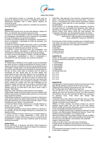 SIMULADO ENEM
20
d) A superestrutura jurídica é o resultado do modo como as
pessoas se organizam para produzir a subsistência material em
determinada sociedade, mas a esfera política depende da
consciência social.
e) A superestrutura jurídica e política é o resultado da consciência
social dos homens
QUESTÃO 82
Partindo dos princípios da lei da mais-valia absoluta e relativa em
Marx, um industrial, para aumentar seus lucros deve
a) investir em novas tecnologias e diminuir a jornada de trabalho
dos empregados, intensificando o ritmo e diminuindo a quantidade
de horas de produção, com aumento de salários.
b) ampliar a jornada de trabalho dos empregados, intensificando o
ritmo e aumentando a quantidade de horas de produção, com
aumento de salários.
c) investir em novas tecnologias, diminuindo o ritmo e a quantidade
de horas de produção, sem aumento de salários, pois as novas
tecnologias são suficientes para aumentar os lucros.
d) aumentar o tempo das horas extras dos empregados, com
aumento de salários, estimulando a melhoria do ritmo e da
intensidade da produção sem introdução de novas tecnologias.
e) investir em novas tecnologias e ampliar a jornada de trabalho
dos empregados, intensificando o ritmo e aumentando a
quantidade de horas de produção, sem aumento de salários.
QUESTÃO 83
―É verdade que a utilidade de uma vocação e pois sua aprovação
aos olhos de Deus é medida primeiramente em termos morais e
depois em termos de importância dos bens por ela gerados para a
comunidade. A seguir porém, e em termos práticos acima de tudo,
pelo critério mais importante da lucratividade do empreendimento.
De fato, se Deus, cujas mãos os puritanos viam em todas as
ocorrências da vida, aponta para um de Seus eleitos uma
oportunidade de lucro, este deve segui-la com um propósito; de
modo que um cristão de fé deve atender a tal chamado tirando
proveito da oportunidade. ―Se Deus te mostra um caminho pelo
qual possas, legalmente, obter mais que por outro (sem danos para
tua alma ou de outrem), e se o recusares e escolheres o de menor
ganho, estarás em conflito com uma das finalidades de tua
vocação e estarás recusando ser servo de Deus, e aceitando Suas
dádivas e usando as para Ele quando Ele assim quis: podes
trabalhar para ser rico para Deus e não para a carne e para o
pecado‖.‖ Max Weber.
Seguindo o texto, identifique a ideia central por ele proposta:
a) Max Weber analisa um período histórico em que a religião cristã
Católica exercia poder de determinação produtiva e era a principal
força econômica europeia.
b) Max Weber propõe que o puritanismo comportava a ideia de que
cada indivíduo deveria se dedicar plenamente em seu trabalho e
produção econômica, pois assim estaria servindo a Deus, e Este
lhe garantiria como ‗dádiva‘ o enriquecimento.
c) O texto de Weber remete a ideia de que a vocação religiosa e o
serviço em prol a igreja representam o único modo de
enriquecimento humano
d) A vocação representava neste período histórico um elemento a
ser ignorado em prol da entrega individual ao cumprimento dos
desejos divinos.
e) O texto de Weber contradiz a ideia de que a vocação religiosa e
o serviço em prol a igreja representam o único modo de
enriquecimento humano e afirma que o lucro é o caminho de tal
prosperidade e a igreja não possui influência sobre tal processo
econômico-mercantil.
QUESTÃO 84
No dia 12/07/2012, no Programa ―Na Moral‖, Pedro Cardoso foi
entrevistado por Pedro Bial a respeito do trabalho dos paparazzi.
Leia abaixo um trecho da entrevista:
Pedro Bial – Mas seguindo o seu raciocínio: o empresário busca o
ganho – para evitar a palavra lucro, que vamos dizer... ou lucro, o
que for –, o empresário quer vender revista. As pessoas compram
essas revistas. Esses sites são os mais acessados – os acessos
de celebridades.
Pedro Cardoso – É, os alemães também compraram o Nazismo,
por esse raciocínio. A sociedade tem demandas. Nem todas as
demandas da sociedade são a saúde dela. [...] Nós temos uma
doença cultural. Uma doença social que mata pessoas, que
constrange a liberdade, que principalmente vende uma mentira.
Programa Na Moral apresentado em 12/07/2012. [transcrição].
Disponível em: <http://tvg.globo.com/programas/na-
moral...i/2038750/>. Acesso em 15/07/2012.
No trecho acima, Pedro Cardoso considera que a sociedade possui
uma saúde que deve ser preservada. Dentre os autores abaixo,
qual aquele que apresenta uma concepção semelhante?
a) Max Weber
b) Karl Marx
c) Emile Durkheim
d) Sigmund Freud
e) Immanuel Kant
QUESTÃO 85
Analise os itens abaixo e assinale a alternativa que corresponde
às três características referentes aos fatos sociais de que trata
Durkheim.
1. Coercitividade
2. Exterioridade
3. Generalidade
4. Historicidade
5. Objetividade
As características são
a) 1, 3 e 5
b) 2, 3 e 4
c) 3, 4 e 5
d) 1, 2 e 3
e) 1, 3 e 4
QUESTÃO 86
Top Gear team of Jeremy Clarkson, Richard Hammond and James
May officially heading to Amazon Prime for new car show
Following Jeremy Clarkson's ignominious exit from the BBC,
the Top Gear team have finally found a new home.
The trio will front an as of yet untitled show on Amazon Prime
starting next year and produced by former Top Gear executive
Andy Wilman, the man who revamped the BBC show and gave it
its adventure focus. Three series have already been
commissioned.
"Customers told us they wanted to see the team back on screen,
and we are excited to make that happen," said Jay Marine, vice
president of Amazon Prime Video EU.
―Millions of Prime members are already enjoying our ground-
breaking original shows. We can‘t wait to see what Jeremy,
Richard, James and the team will create in what is sure to be one
of the most globally anticipated shows of 2016."
Amazon is thought to have made a "significant investment" to land
the team, who rallied together following the infamous "fracas" that
Clarkson became embroiled in at a Yorkshire hotel.
Hammond and May said they wanted nothing to do with the BBC's
new version of Top Gear, which will be fronted by Chris Evans and,
if rumours are to be believed, Jenson Button and Jodie Kidd.
Clakson, Hammond e May
a) Vão se mudar e levar o seu show para o Amazonas
b) Estão saindo da Inglaterra onde o show foi um fracasso
c) Não irão para o Amazonas se Kidd e Button não se juntarem à
eles
d) Provavelmente assinarão contrato com uma outra emissora
e) Vão deixar o programa
 