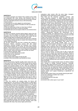 SIMULADO ENEM
21
QUESTÃO 87
In a medium saucepan over medium heat, combine cocoa, butter
and evaporated milk. Cook, stirring, until thickened, about 10
minutes. Remove from heat and let rest until cool enough to handle.
Form into small balls and eat at once or chill until serving.
O trecho acima é:
a) A descrição de um prato salgado da cozinha baiana
b) Instruções para se preparar chocolate com leite que pode ser
bebido frio ou quente
c) Parte da receita para se fazer um doce típico do Brasil
d) Instruções para se fazer um bolo de chocolate
e) Explicação para como se evapora o leite em uma receita de doce
QUESTÃO 88
Iris Apfel is an inspiring, eccentric fashion legend, reason why she
was one of the last subjects of filmmaker Albert Maysles, who
completed a film on the New York fashion guru's career, life and
sweet marriage before he passed away earlier this year.
The documentary opens in UK cinemas this week and to celebrate
it, the fabulous 93-year-old flew to London from America to host
various celebratory events.
Iris, the film, portrays how she lives a fabulous life, decked in
flamboyant fashion, combining couture with flea market
accessories, oversized bangles and necklaces, furry scarves,
multi-coloured dresses and, of course, her iconic large rounded
glasses. That‘s exactly the same sort of attire she was wearing last
night at a private event hosted at J.Crew‘s Regent‘s street flagship
shop in London, where she shared a bit more than her career.
É correto afirmar sobre Mrs. Apfel
a) Que tem um estilo diferente de se vestir
b) Que é feliz em seu casamento
c) que mora em Londres
d) Que somente utiliza artigos de lojas de grife
e) estrela o filme documentário que estreiará em breve
QUESTÃO 89
IN 2015 the promise of gender equality seems closer than ever.
A new report by the Pew Research Centre shows that the majority
of Americans think women are just as capable of being good
political and business leaders as men. They are perceived as
indistinguishable from their male peers when it comes to leadership
qualities such as intelligence and capacity for innovation. On other
qualities—honesty, fairness, compassion and willingness to
compromise—many Americans actually judge women as superior.
It‘s tempting to read the report as a sign of progress. After all, the
114th
Congress includes a record number of women (104) serving
in the House and Senate. On the corporate front, 26 women now
lead as CEOs of Fortune 500 companies; that‘s up from zero in
1995. But, in fact, the 104 congresswomen only make up 19% of
Congress and the female CEOs are only 5% of all Fortune 500
CEOs.
In short, the numbers are creeping along, but they‘re still
staggeringly low. The success of a Hillary Clinton or a Mary Barra
is encouraging—but these women are exceptions to the rule. What
is holding women back from leadership positions in 21st
-century
America? According to Pew, the problem is that women still have
to do more than men to prove themselves. This finding suggests a
troubling assumption—that we still don‘t expect women to be able
to do what men can do. We allow that it‘s possible, but our baseline
expectations are that men are more capable. This puts women in
the position of having to go above and beyond the standards to
which men are held in order to demonstrate their competence.
Even then, women‘s efforts are unlikely to be rewarded. As Sheryl
Sandberg and Adam Grant pointed out in a recent New York
Times op-ed, when male executives speak up, they receive 10%
higher competence ratings; when female executives do the same,
their ratings from their peers are 14% lower. Similarly, when male
employees offer ideas, they receive higher performance
evaluations; when women offer the same ideas, managers‘
perceptions of their performance remain unchanged.
Then there are the structural problems involved with
women becoming pregnant. In Brigid Schulte‘s fine book
―Overwhelmed‖, she describes some of the double-standards those
women face in the workplace. Research has found that pregnant
women are perceived as ―less authoritative and more irrational,
regardless of their actual performance‖. Women who have an
offspring are often seen as less committed to work than their peers
who haven´t mothered any child. Fathers, meanwhile, are not only
viewed as equally competent as men without children, but also
significantly more committed to work. As a result, while mothers are
often penalised for their family commitments, fathers tend to be
―recommended for management training more than men without
children.‖ Researchers describe this phenomenon as a
―motherhood penalty‖ and ―fatherhood bonus‖. And this is without
considering some of the complications of parental leave and child
care, which disproportionately affect female workers.
In light of the numbers and research, how is it possible that most
Americans still express such positive views of female leadership?
It‘s hard to account for the discrepancy between the Pew report and
the realities of the American workplace. Plain sexism isn‘t a
satisfying answer since people actually seem to think
women are competent leaders. Perhaps it‘s a matter of biases so
ingrained that our actions still haven‘t caught up with our
enlightened views. Americans claim to hold equitable views—they
know these are the right views to have, much like most people will
certainly say they are not racist. But converting such views into
practice is another matter entirely.
This is a loss for women, of course. But it‘s also a social and
economic loss for people and businesses generally. Research
shows that everyone does better when women share the reins of
power. Ms Sandberg and Mr Grant hammer this in: ―Start-ups led
by women are more likely to succeed; innovative firms with more
women in top management are more profitable; and companies
with more gender diversity have more revenue, customers, market
share and profits.‖
Such results seem to support gender equity, but clearly numbers
aren‘t enough to change corporate behaviour. Viscerally,
Americans resist letting femininity and power go hand-in-hand; a
female leader still strikes us as unnatural on an emotional level. At
the end of the day, we simply lack enough compelling models for
what female power should look like. This should change as more
women manage to break into leadership roles. Soon, perhaps, a
powerful woman won‘t appear threatening or aspirational, but
simply normal.
Qual dos idioms abaixo ilustra uma situação descrita pelo texto?
a) one man´s blessing is another man´s curse
b) to live hand to mouth
c) to get the wrong end of the stick
d) to be all ears
e) to be born with a silver spoon in your mouth
 
