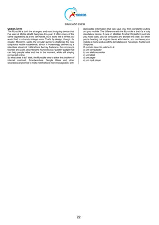 SIMULADO ENEM
22
QUESTÃO 90
The Runcible is both the strangest and most intriguing device that
I've seen at Mobile World Congress this year. It offers many of the
same capabilities as a first tier mobile, but it looks like a trinket you
would find in a trendy vintage store. That's by design, though: Its
creator, Monohm, wants the circular gizmo to challenge the now
ubiquitous mobile experience, which is increasingly defined by a
relentless stream of notifications. Aubrey Anderson, the company's
founder and CEO, describes the Runcible as a "quieter" gadget that
can help people relax and live in the moment, while still staying
connected online.
So what does it do? Well, the Runcible tries to solve the problem of
internet overload. Smartwatches, Google Glass and other
wearables all promise to make notifications more manageable, with
glanceable information that can save you from constantly pulling
out your mobile. The difference with the Runcible is that it's a truly
standalone device. It runs on Mozilla's Firefox OS platform and lets
you make calls, ask for directions and browse the web. So when
you're heading out to grab dinner with friends, you can leave your
mobile at home and avoid the temptations of Facebook, Twitter and
Snapchat.
O produto descrito pelo texto é:
a) um computador
b) um telefone celular
c) um tablet
d) um pager
e) um mp4 player
 