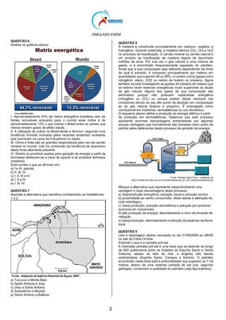 SIMULADO ENEM
2
QUESTÃO 6
Analise os gráficos abaixo:
I. Aproximadamente 45% da matriz energética brasileira vem de
fontes renováveis enquanto para o mundo esse índice é de
aproximadamente 13% o que coloca o Brasil entre os países que
menos emitem gases de efeito estufa.
II. A utilização de urânio no Brasil tende a diminuir, seguindo uma
tendência mundial motivada pelos recentes acidentes nucleares
que ocorreram na usina de Fukushima no Japão.
III. China e Índia são as grandes responsáveis pelo uso de carvão
mineral no mundo, indo na contramão da tendência de abandono
desta fonte altamente poluente.
IV. Dentre os produtos usados para geração de energia a partir da
biomassa destacam-se a cana de açúcar e os produtos lenhosos
(madeira).
Está correto o que se afirmam em:
a) I e III, apenas
b) II, III, IV
c) I, II, III e IV
d) I, II e IV
e) I, III, IV
QUESTÃO 7
Assinale a alternativa que identifica corretamente as hidrelétricas
1 e 2.
a) Tucuruvi e Monte Belo
b) Santo Antonio e Jirau
c) Jirau e Santo Antonio
d) Sobradinho e Moxotó.
e) Santo Antonio e Balbina.‘
QUESTÃO 8
A madeira é constituída principalmente por carbono, oxigênio e
hidrogênio. Quando soterrada, a madeira elimina CO2, CH4 e H2O
no processo de fossilização. O carvão mineral ou carvão natural é
um produto da fossilização da madeira depois de decorridos
milhões de anos. Por sua vez o gás natural é uma mistura de
gases, e é encontrado frequentemente separado do petróleo.
Ainda que a sua composição seja diferente dependendo da fonte
da qual é extraído, é composto principalmente por metano em
quantidades que superam 90 ou 95%, e contém outros gases como
nitrogênio, etano, CO2 ou restos de butano ou propano. Agora
também se está investigando as jazidas de hidratos de metano que
se estima haver reservas energéticas muito superiores as atuais
de gás natural. Alguns dos gases de sua composição são
eliminados porque não possuem capacidade energética
(nitrogênio ou CO2) ou porque podem deixar resíduos nos
condutores devido ao seu alto ponto de ebulição em comparação
ao do gás natural (butano e propano). É empregado como
combustível em indústrias, termoelétricas ou uso doméstico.
O esquema abaixo define a produção de energia elétrica à partir
da produção em termoelétricas. Sabemos que este processo
apresenta enormes desvantagens entremeadas por algumas
poucas vantagens que normalmente são tomadas como ponto de
partida pelos defensores deste processo de geração de energia.
Fonte: Rodrigo Sigoli Ferro – adaptado de
http://m.albernaz.sites.uol.com.br/Eletromecanica_on_line_Arquivos/esquema.gif
Marque a alternativa que representa respectivamente uma
vantagem e duas desvantagens deste processo:
a) hiperprodução energética, poluição visual e poluição sonora
b) proximidade ao centro consumidor, efeito estufa e alteração do
ciclo hidrológico.
c) baixa produção, poluição atmosférica e poluição por produtos
químicos em mananciais.
d) alta produção de energia, desmatamento e risco de emissão de
radiação.
e) baixa produção, desmatamento e extinção de espécies da fauna
local.
QUESTÃO 9
Leia a reportagem abaixo veiculada no dia 31/08/2009 as 08h09
no site da Folha On-line:
Entenda o que é a camada pré-sal.
A chamada camada pré-sal é uma faixa que se estende ao longo
de 800 quilômetros entre os Estados do Espírito Santo e Santa
Catarina, abaixo do leito do mar, e engloba três bacias
sedimentares (Espírito Santo, Campos e Santos). O petróleo
encontrado nesta área está a profundidades que superam os 7 mil
metros, abaixo de uma extensa camada de sal que, segundo
geólogos, conservam a qualidade do petróleo (veja figuraabaixo).
 