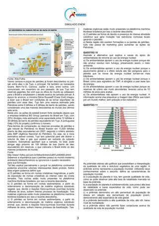 SIMULADO ENEM
3
Fonte: Arte Folha
Vários campos e poços de petróleo já foram descobertos no pré-
sal, entre eles o de Tupi, o principal. Há também os nomeados
Guará, Bem-Te-Vi, Carioca, Júpiter e Iara, entre outros. Um
comunicado, em novembro do ano passado, de que Tupi tem
reservas gigantes, fez com que os olhos do mundo se voltassem
para o Brasil e ampliassem o debate acerca da camada pré-sal. À
época do anúncio, a ministra Dilma Rousseff (Casa Civil) chegou
a dizer que o Brasil tem condições de se tornar exportador de
petróleo com esse óleo. Tupi tem uma reserva estimada pela
Petrobras entre 5 bilhões e 8 bilhões de barris de petróleo, sendo
considerado uma das maiores descobertas do mundo dos últimos
sete anos.
Neste ano, as ações da estatal tiveram forte oscilação depois que
a empresa britânica BG Group (parceira do Brasil em Tupi, com
25%) divulgou nota estimando uma capacidade entre 12 bilhões e
30 bilhões de barris de petróleo equivalente em Tupi. A portuguesa
Galp (10% do projeto) confirmou o número.
Para termos de comparação, as reservas provadas de petróleo e
gás natural da Petrobras no Brasil ficaram em 13,920 bilhões
(barris de óleo equivalente) em 2007, segundo o critério adotado
pela ANP (Agência Nacional do Petróleo). Ou seja, se a nova
estimativa estiver correta, Tupi tem potencial para até dobrar o
volume de óleo e gás que poderá ser extraído do subsolo
brasileiro. Estimativas apontam que a camada, no total, pode
abrigar algo próximo de 100 bilhões de boe (barris de óleo
equivalente) em reservas, o que colocaria o Brasil entre os dez
maiores produtores do mundo.
Fonte:
http://www1.folha.uol.com.br/folha/dinheiro/ult91u440468.shtml:
Sabemos a importância que o petróleo possui no mundo moderno,
entretanto desconhecemos ou ignoramos o quadro necessário
para sua formação.
Tal fato explica parcialmente o porquê na plataforma continental
podemos encontrar volumes interessantes deste produto. Sobre
esta origem podemos definir que:
a) O petróleo se forma em rochas cristalinas magmáticas, a partir
da exposição de rochas cristalinas ao intenso calor da crosta
terrestre, Tais rochas estão muito presentes na plataforma
marítima litorânea brasileira, por isso a recente descoberta;
b) O petróleo se forma em rochas sedimentares, a partir do
soterramento e decomposição de matéria orgânica sobretudo
vegetal, que, devido a reações físico-químicas ocorridas durante
milhares de anos, sofrem intenso processo de fossilização. Tais
matérias orgânicas estão muito presentes na plataforma marítima
litorânea brasileira por isso a recente descoberta;
c) O petróleo se forma em rochas sedimentares, a partir do
soterramento e decomposição de matéria orgânica sobretudo
animal, que, devido a reações físico-químicas ocorridas durante
milhares de anos, sofrem intenso processo de fossilização. Tais
matérias orgânicas estão muito presentes na plataforma marítima
litorânea brasileira por isso a recente descoberta;
d) O petróleo se forma ali devido a presença de intensa atividade
vulcânica que gera mutação nas estruturas rochosas locais
gerando o petróleo.
e) Nesta região não existem formações e ou jazidas de petróleo,
tudo não passa de marketing para aumentar as ações da
Petrobrás.
QUESTÃO 10
Assinale a alternativa que explica a causa do apoio de
ambientalistas de renome ao uso da energia nuclear.
a) Os ambientalistas apoiam o uso da energia nuclear porque ela
não produz resíduo nem fumaça, preservando assim, o meio
ambiente.
b) Os ambientalistas apoiam o uso da energia nuclear porque o
aquecimento global e o efeito estufa são tão perigosos para o
planeta que os riscos da energia nuclear tornam-se mais
toleráveis.
c) Os ambientalistas apoiam o uso da energia nuclear porque o
Brasil, como país signatário do TNP, é obrigado a usar esse tipo
de energia.
d) Os ambientalistas apoiam o uso da energia nuclear porque as
reservas de urânio são muito abundantes, levando cerca de 10
milhões de anos para acabar.
e) Os ambientalistas não apoiam o uso da energia nuclear. A
informação acima visa prejudicar a imagem das ONGs que lutam
por um mundo melhor, sem poluição e lixo radioativo.
QUESTÃO 11
.
As pirâmides etárias são gráficos que possibilitam a interpretação
da qualidade de vida e estrutura vegetativa de uma região. A
pirâmide acima representa a população mundial. Utilizando seus
conhecimentos sobre o assunto, defina as características da
população mundial:
a) a população do planeta é rica, tem grande qualidade de vida,
como se pode observar pela alta taxa de natalidade marcada na
base da pirâmide.
b) a população do planeta é subdesenvolvida, pois possui alta taxa
de natalidade e baixa expectativa de vida, como pode ser
observado na pirâmide.
c) a pirâmide demonstra um alto percentual de população de
idosos em relação aos percentuais de população jovem,
demonstrando alta expectativa de vida global.
d) a pirâmide demonstra a alta qualidade de vida, alto idh, baixo
nível de mortalidade.
e) a pirâmide etária não permite fazer conjecturas acerca da
qualidade de vida da população mundial.
 