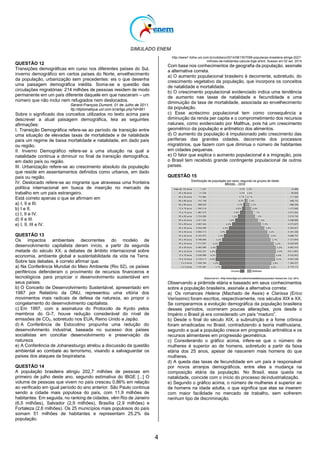 SIMULADO ENEM
4
QUESTÃO 12
Transições demográficas em curso nos diferentes países do Sul,
inverno demográfico em certos países do Norte, envelhecimento
da população, urbanização sem precedentes: eis o que desenha
uma paisagem demográfica inédita. Soma-se a questão das
circulações migratórias: 214 milhões de pessoas residem de modo
permanente em um país diferente daquele em que nasceram – um
número que não inclui nem refugiados nem deslocados.
Gérard-François Dumont, 01 de Julho de 2011.
ttp://diplomatique.uol.com.br/artigo.php?id=961
Sobre o significado dos conceitos utilizados no texto acima para
descrever a atual paisagem demográfica, leia as seguintes
afirmações:
I. Transição Demográfica refere-se ao período de transição entre
uma situação de elevadas taxas de mortalidade e de natalidade
para um regime de baixa mortalidade e natalidade, em dado país
ou região.
II. Inverno Demográfico refere-se a uma situação na qual a
natalidade continua a diminuir no final da transição demográfica,
em dado país ou região.
III. Urbanização refere-se ao crescimento absoluto da população
que reside em assentamentos definidos como urbanos, em dado
país ou região.
IV. Deslocado refere-se ao migrante que atravessa uma fronteira
política internacional em busca de inserção no mercado de
trabalho em um país estrangeiro.
Está correto apenas o que se afirmam em
a) I, II e III.
b) I e II.
c) I, II e IV.
d) II e III.
e) I, II, III e IV.
QUESTÃO 13
Os impactos ambientais decorrentes do modelo de
desenvolvimento capitalista deram início, a partir da segunda
metade do século XX, a debates de âmbito internacional sobre
economia, ambiente global e sustentabilidade da vida na Terra.
Sobre tais debates, é correto afirmar que:
a) Na Conferência Mundial do Meio Ambiente (Rio 92), os países
periféricos defenderam o provimento de recursos financeiros e
tecnológicos para propiciar o desenvolvimento sustentável em
seus países.
b) O Conceito de Desenvolvimento Sustentável, apresentado em
1987 por Relatório da ONU, representou uma vitória dos
movimentos mais radicais de defesa da natureza, ao propor o
congelamento do desenvolvimento capitalista.
c) Em 1997, com a assinatura do Protocolo de Kyoto pelos
membros do G-7, houve redução considerável do nível de
emissões de CO2, sobretudo nos EUA, Reino Unido e Japão.
d) A Conferência de Estocolmo propunha uma redução do
desenvolvimento industrial, baseada no sucesso dos países
socialistas em conciliar desenvolvimento e preservação da
natureza.
e) A Conferência de Johanesburgo atrelou a discussão da questão
ambiental ao combate ao terrorismo, visando a salvaguardar os
países dos ataques da biopirataria.
QUESTÃO 14
A população brasileira atingiu 202,7 milhões de pessoas em
primeiro de julho deste ano, segundo estimativa do IBGE [...] O
volume de pessoas que vivem no país cresceu 0,86% em relação
ao verificado em igual período do ano anterior. São Paulo continua
sendo a cidade mais populosa do país, com 11,9 milhões de
habitantes. Em seguida, no ranking de cidades, vêm Rio de Janeiro
(6,5 milhões), Salvador (2,9 milhões), Brasília (2,9 milhões) e
Fortaleza (2,6 milhões). Os 25 municípios mais populosos do país
somam 51 milhões de habitantes e representam 25,2% da
população.
http://www1.folha.uol.com.br/cotidiano/2014/08/1507099-populacao-brasileira-atinge-2027-
milhoes-de-habitantes-calcula-ibge.shtml. Acesso em 02 set. 2014
Com base nos conhecimentos de geografia da população, assinale
a alternativa correta.
a) O aumento populacional brasileiro é decorrente, sobretudo, do
crescimento vegetativo da população, que incorpora os conceitos
de natalidade e mortalidade.
b) O crescimento populacional evidenciado indica uma tendência
de aumento nas taxas de natalidade e fecundidade e uma
diminuição da taxa de mortalidade, associada ao envelhecimento
da população.
c) Esse acréscimo populacional tem como consequência a
diminuição da renda per capita e o comprometimento dos recursos
naturais, como evidenciado por Malthus, pois há um crescimento
geométrico da população e aritmético dos alimentos.
d) O aumento da população é impulsionado pelo crescimento das
periferias das grandes cidades, decorrente dos processos
migratórios, que fazem com que diminua o número de habitantes
em cidades pequenas.
e) O fator que explica o aumento populacional é a imigração, pois
o Brasil tem recebido grande contingente populacional de outros
países.
QUESTÃO 15
Observando a pirâmide etária e baseado em seus conhecimentos
sobre a população brasileira, assinale a alternativa correta:
a) Os romances Helena (Machado de Assis) e Clarissa (Erico
Veríssimo) foram escritos, respectivamente, nos séculos XIX e XX.
Se compararmos a evolução demográfica da população brasileira
desses períodos, ocorreram poucas alterações, pois desde o
Império o Brasil já era considerado um país ―maduro‖.
b) Desde o final do século XIX, a subnutrição e a fome crônica
foram erradicadas no Brasil, contradizendo a teoria malthusiana,
segundo a qual a população cresce em progressão aritmética e os
recursos alimentares em progressão geométrica.
c) Considerando o gráfico acima, infere-se que o número de
mulheres é superior ao de homens, sobretudo a partir da faixa
etária dos 25 anos, apesar de nascerem mais homens do que
mulheres.
d) A queda das taxas de fecundidade em um país é responsável
por novos arranjos demográficos, entre eles a mudança na
composição etária da população. No Brasil, essa queda na
natalidade, coincide com o início do processo deindustrialização.
e) Segundo o gráfico acima, o número de mulheres é superior ao
de homens na idade adulta, o que significa que elas se inserem
com maior facilidade no mercado de trabalho, sem sofrerem
nenhum tipo de discriminação.
 