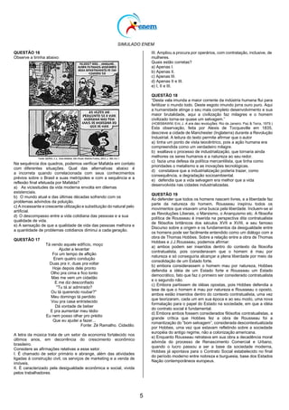 SIMULADO ENEM
5
QUESTÃO 16
Observe a tirinha abaixo:
Na sequência dos quadros, podemos verificar Mafalda em contato
com diferentes situações. Qual das alternativas abaixo é
a incorreta quando correlacionada com seus conhecimentos
prévios sobre o Brasil e suas metrópoles e com a sequência e a
reflexão final efetuada por Mafalda?
a) As vicissitudes da vida moderna envolta em dilemas
existenciais.
b) O mundo atual e das últimas décadas sofrendo com os
problemas advindos da poluição.
c) A incessante e crescente utilização e substituição do natural pelo
artificial.
d) O descompasso entre a vida cotidiana das pessoas e a sua
qualidade de vida.
e) A sensação de que a qualidade de vida das pessoas melhora e
a quantidade de problemas cotidianos diminui a cada geração.
QUESTÃO 17
Tá vendo aquele edifício, moço
Ajudei a levantar
Foi um tempo de aflição
Eram quatro condução
Duas pra ir, duas pra voltar
Hoje depois dele pronto
Olho pra cima e fico tonto
Mas me vem um cidadão
E me diz desconfiado
''Tu tá aí admirado?
Ou tá querendo roubar?"
Meu domingo tá perdido
Vou pra casa entristecido
Dá vontade de beber
E pra aumentar meu tédio
Eu nem posso olhar pro prédio
Que eu ajudei a fazer...
Fonte: Zé Ramalho. Cidadão.
A letra da música trata de um setor da economia fortalecido nos
últimos anos, em decorrência do crescimento econômico
brasileiro.
Considere as afirmações relativas a esse setor.
I. É chamado de setor primário e abrange, além das atividades
ligadas à construção civil, os serviços de marketing e a venda de
imóveis.
II. É caracterizado pela desigualdade econômica e social, vivida
pelos trabalhadores.
III. Ampliou a procura por operários, com contratação, inclusive, de
mulheres.
Quais estão corretas?
a) Apenas I.
b) Apenas II.
c) Apenas III.
d) Apenas II e III.
e) I, II e III.
QUESTÃO 18
―Desta vala imunda a maior corrente da indústria humana flui para
fertilizar o mundo todo. Deste esgoto imundo jorra ouro puro. Aqui
a humanidade atinge o seu mais completo desenvolvimento e sua
maior brutalidade, aqui a civilização faz milagres e o homem
civilizado torna-se quase um selvagem.‖
(HOBSBAWM, Eric J. A era das revoluções. Rio de Janeiro: Paz & Terra, 1979.)
Esta observação, feita por Alexis de Tocqueville em 1835,
descreve a cidade de Manchester (Inglaterra) durante a Revolução
Industrial. A leitura do texto permite afirmar que o autor
a) tinha um ponto de vista teocêntrico, pois a ação humana era
compreendida como um verdadeiro milagre.
b) exaltava o processo de industrialização, que tornaria ainda
melhores os seres humanos e a natureza ao seu redor.
c) fazia uma defesa da política mercantilista, que tinha como
prioridades o metalismo e as inovações tecnológicas.
d) constatava que a industrialização poderia trazer, como
consequência, a degradação socioambiental.
e) defendia que a vida selvagem era melhor que a vida
desenvolvida nas cidades industrializadas.
QUESTÃO 19
Ao defender que todos os homens nascem livres, e a liberdade faz
parte da natureza do homem, Rousseau inspirou todos os
movimentos que visavam uma busca pela liberdade. Incluem-se aí
as Revoluções Liberais, o Marxismo, o Anarquismo etc. A filosofia
política de Rousseau é inserida na perspectiva dita contratualista
de filósofos britânicos dos séculos XVII e XVIII, e seu famoso
Discurso sobre a origem e os fundamentos da desigualdade entre
os homens pode ser facilmente entendido como um diálogo com a
obra de Thomas Hobbes. Sobre a relação entre a obra de Thomas
Hobbes e J.J.Rousseau, podemos afirmar:
a) ambos podem ser inseridos dentro do contexto da filosofia
contratualista, pois consideravam que o homem é mau por
natureza e só conseguiria alcançar a plena liberdade por meio da
consolidação de um Estado forte.
b) embora considerassem o homem mau por natureza, Hobbes
defendia a idéia de um Estado forte e Rousseau um Estado
democrático, fato que faz o primeiro ser considerado contratualista
e o segundo não.
c) Embora partissem de idéias opostas, pois Hobbes defendia a
tese de que o homem é mau por natureza e Rousseau o oposto,
ambos estão inseridos dentro do contexto contratualista, uma vez
que teorizaram, cada um em sua época e ao seu modo, uma nova
formatação para o papel do Estado na sociedade, em que a idéia
do contrato social é fundamental.
d) Embora ambos fossem considerados filósofos contratualistas, a
grande crítica que Hobbes fez a obra de Rousseau foi a
romantização do ―bom selvagem‖, considerada descontextualizada
por Hobbes, uma vez que estavam refletindo sobre a sociedade
européia do antigo regime, não a colonização americana.
e) Enquanto Rousseau retratava em sua obra a decadência moral
advinda do processo de Renascimento Comercial e Urbano,
quando o lucro passou a ser a base da sociedade moderna,
Hobbes já apontava para o Contrato Social estabelecido no final
do período moderno entre nobreza e burguesia, base dos Estados
Nação contemporâneos europeus.
 
